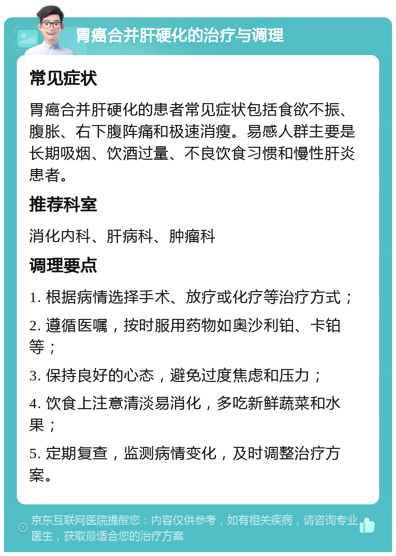 胃癌合并肝硬化的治疗与调理 常见症状 胃癌合并肝硬化的患者常见症状包括食欲不振、腹胀、右下腹阵痛和极速消瘦。易感人群主要是长期吸烟、饮酒过量、不良饮食习惯和慢性肝炎患者。 推荐科室 消化内科、肝病科、肿瘤科 调理要点 1. 根据病情选择手术、放疗或化疗等治疗方式； 2. 遵循医嘱，按时服用药物如奥沙利铂、卡铂等； 3. 保持良好的心态，避免过度焦虑和压力； 4. 饮食上注意清淡易消化，多吃新鲜蔬菜和水果； 5. 定期复查，监测病情变化，及时调整治疗方案。