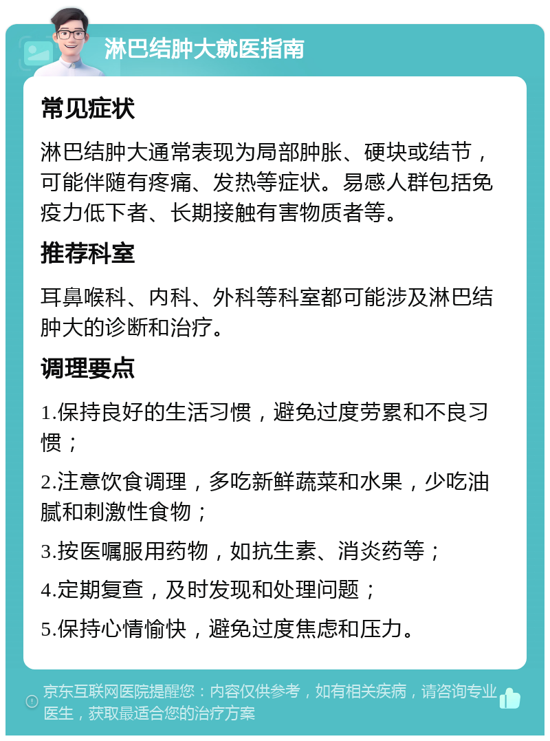 淋巴结肿大就医指南 常见症状 淋巴结肿大通常表现为局部肿胀、硬块或结节，可能伴随有疼痛、发热等症状。易感人群包括免疫力低下者、长期接触有害物质者等。 推荐科室 耳鼻喉科、内科、外科等科室都可能涉及淋巴结肿大的诊断和治疗。 调理要点 1.保持良好的生活习惯，避免过度劳累和不良习惯； 2.注意饮食调理，多吃新鲜蔬菜和水果，少吃油腻和刺激性食物； 3.按医嘱服用药物，如抗生素、消炎药等； 4.定期复查，及时发现和处理问题； 5.保持心情愉快，避免过度焦虑和压力。