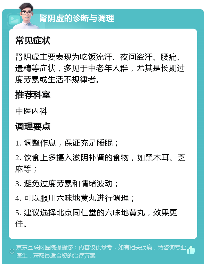 肾阴虚的诊断与调理 常见症状 肾阴虚主要表现为吃饭流汗、夜间盗汗、腰痛、遗精等症状，多见于中老年人群，尤其是长期过度劳累或生活不规律者。 推荐科室 中医内科 调理要点 1. 调整作息，保证充足睡眠； 2. 饮食上多摄入滋阴补肾的食物，如黑木耳、芝麻等； 3. 避免过度劳累和情绪波动； 4. 可以服用六味地黄丸进行调理； 5. 建议选择北京同仁堂的六味地黄丸，效果更佳。