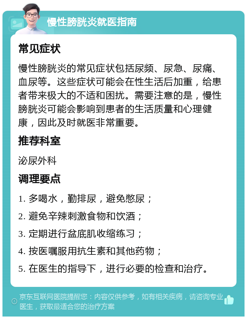 慢性膀胱炎就医指南 常见症状 慢性膀胱炎的常见症状包括尿频、尿急、尿痛、血尿等。这些症状可能会在性生活后加重，给患者带来极大的不适和困扰。需要注意的是，慢性膀胱炎可能会影响到患者的生活质量和心理健康，因此及时就医非常重要。 推荐科室 泌尿外科 调理要点 1. 多喝水，勤排尿，避免憋尿； 2. 避免辛辣刺激食物和饮酒； 3. 定期进行盆底肌收缩练习； 4. 按医嘱服用抗生素和其他药物； 5. 在医生的指导下，进行必要的检查和治疗。