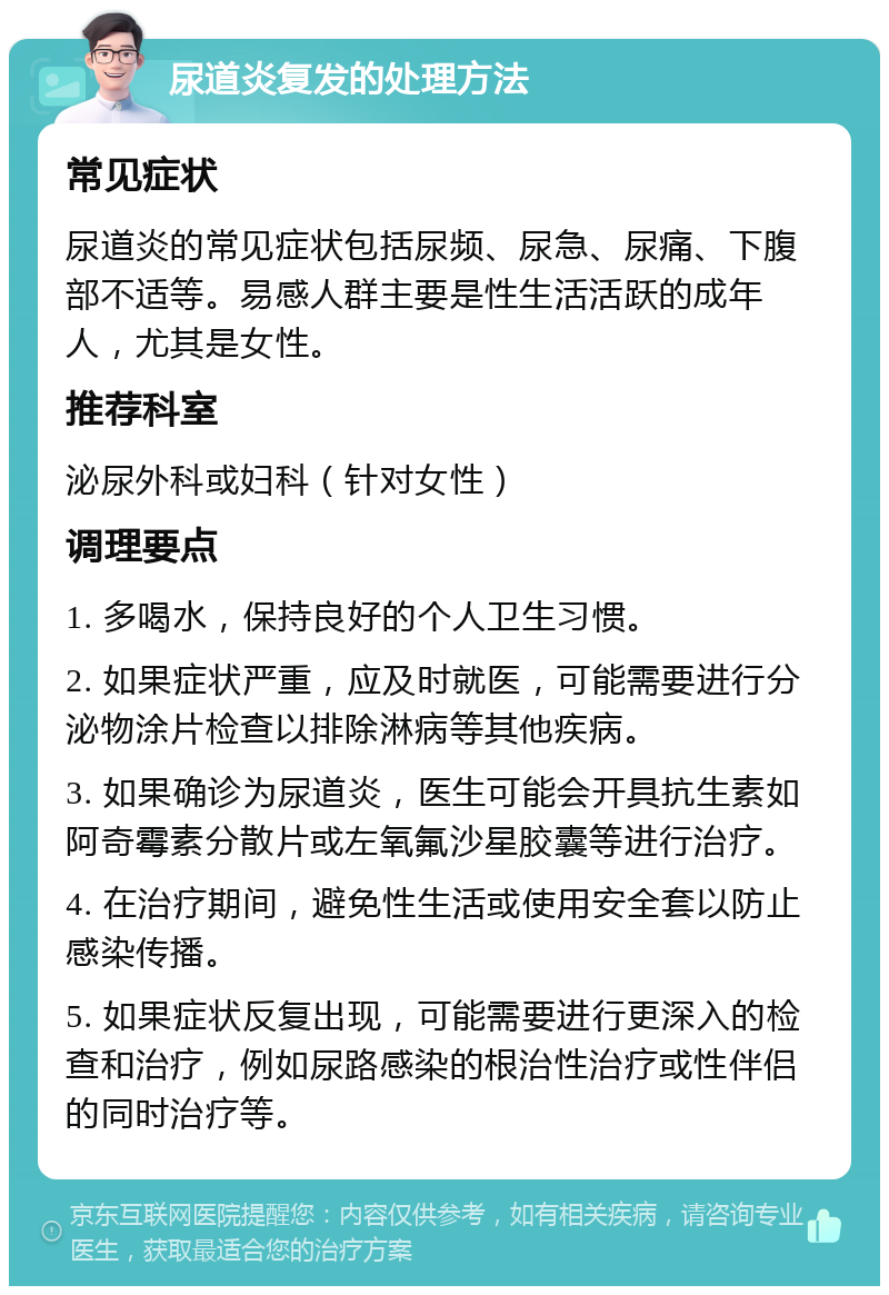 尿道炎复发的处理方法 常见症状 尿道炎的常见症状包括尿频、尿急、尿痛、下腹部不适等。易感人群主要是性生活活跃的成年人，尤其是女性。 推荐科室 泌尿外科或妇科（针对女性） 调理要点 1. 多喝水，保持良好的个人卫生习惯。 2. 如果症状严重，应及时就医，可能需要进行分泌物涂片检查以排除淋病等其他疾病。 3. 如果确诊为尿道炎，医生可能会开具抗生素如阿奇霉素分散片或左氧氟沙星胶囊等进行治疗。 4. 在治疗期间，避免性生活或使用安全套以防止感染传播。 5. 如果症状反复出现，可能需要进行更深入的检查和治疗，例如尿路感染的根治性治疗或性伴侣的同时治疗等。