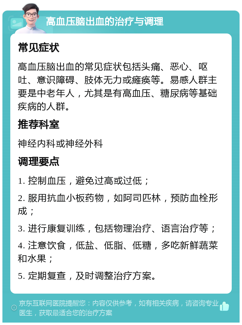 高血压脑出血的治疗与调理 常见症状 高血压脑出血的常见症状包括头痛、恶心、呕吐、意识障碍、肢体无力或瘫痪等。易感人群主要是中老年人，尤其是有高血压、糖尿病等基础疾病的人群。 推荐科室 神经内科或神经外科 调理要点 1. 控制血压，避免过高或过低； 2. 服用抗血小板药物，如阿司匹林，预防血栓形成； 3. 进行康复训练，包括物理治疗、语言治疗等； 4. 注意饮食，低盐、低脂、低糖，多吃新鲜蔬菜和水果； 5. 定期复查，及时调整治疗方案。