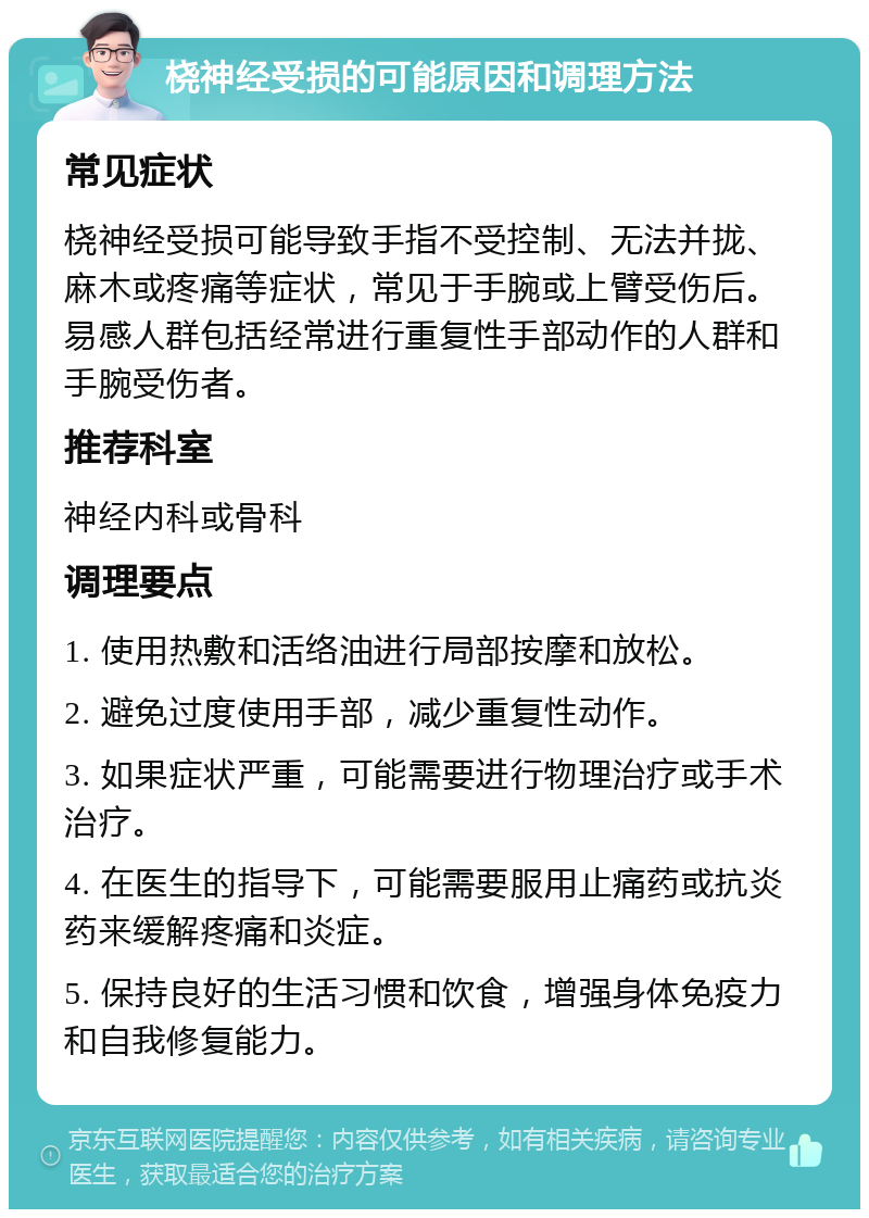 桡神经受损的可能原因和调理方法 常见症状 桡神经受损可能导致手指不受控制、无法并拢、麻木或疼痛等症状，常见于手腕或上臂受伤后。易感人群包括经常进行重复性手部动作的人群和手腕受伤者。 推荐科室 神经内科或骨科 调理要点 1. 使用热敷和活络油进行局部按摩和放松。 2. 避免过度使用手部，减少重复性动作。 3. 如果症状严重，可能需要进行物理治疗或手术治疗。 4. 在医生的指导下，可能需要服用止痛药或抗炎药来缓解疼痛和炎症。 5. 保持良好的生活习惯和饮食，增强身体免疫力和自我修复能力。