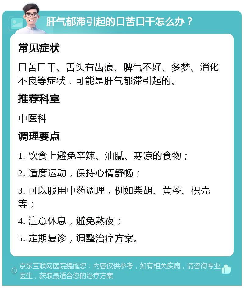 肝气郁滞引起的口苦口干怎么办？ 常见症状 口苦口干、舌头有齿痕、脾气不好、多梦、消化不良等症状，可能是肝气郁滞引起的。 推荐科室 中医科 调理要点 1. 饮食上避免辛辣、油腻、寒凉的食物； 2. 适度运动，保持心情舒畅； 3. 可以服用中药调理，例如柴胡、黄芩、枳壳等； 4. 注意休息，避免熬夜； 5. 定期复诊，调整治疗方案。