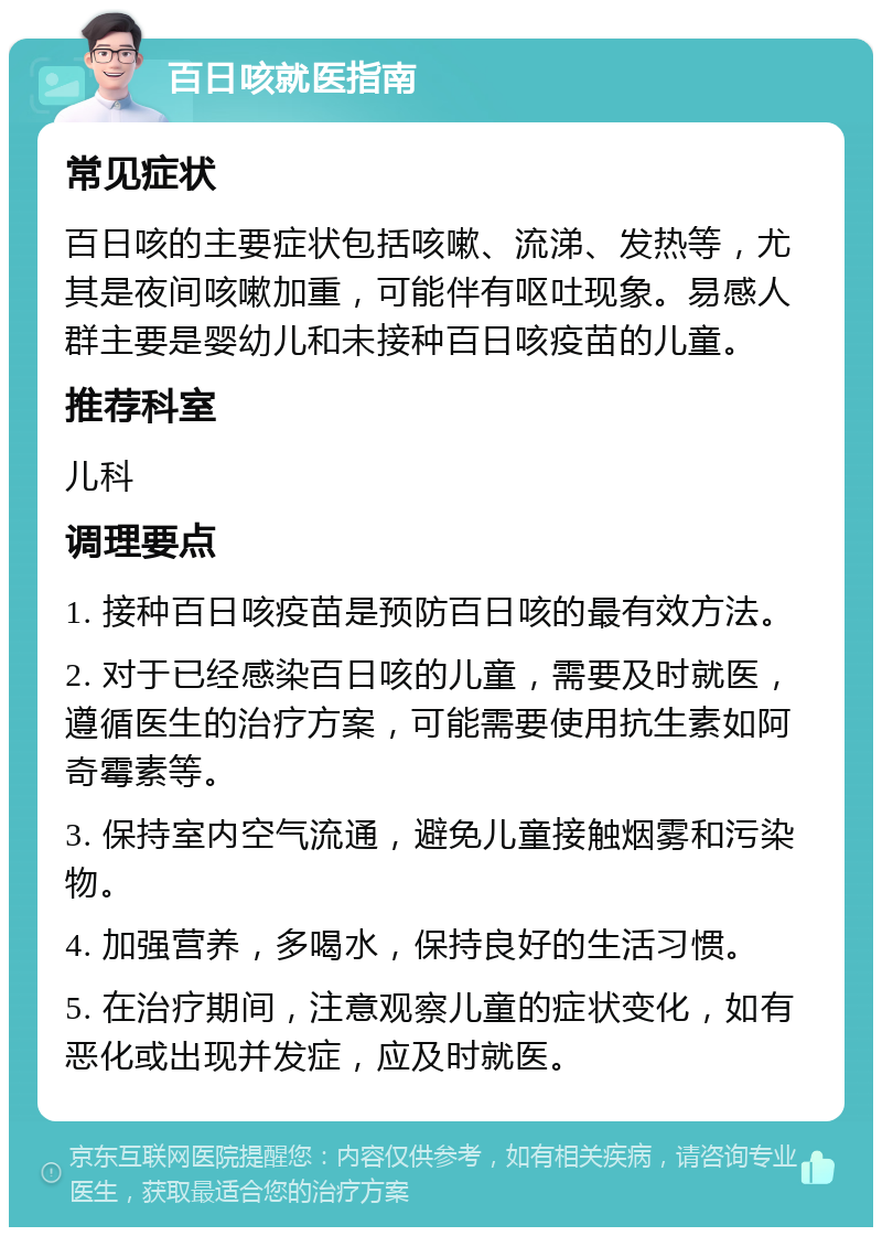 百日咳就医指南 常见症状 百日咳的主要症状包括咳嗽、流涕、发热等，尤其是夜间咳嗽加重，可能伴有呕吐现象。易感人群主要是婴幼儿和未接种百日咳疫苗的儿童。 推荐科室 儿科 调理要点 1. 接种百日咳疫苗是预防百日咳的最有效方法。 2. 对于已经感染百日咳的儿童，需要及时就医，遵循医生的治疗方案，可能需要使用抗生素如阿奇霉素等。 3. 保持室内空气流通，避免儿童接触烟雾和污染物。 4. 加强营养，多喝水，保持良好的生活习惯。 5. 在治疗期间，注意观察儿童的症状变化，如有恶化或出现并发症，应及时就医。