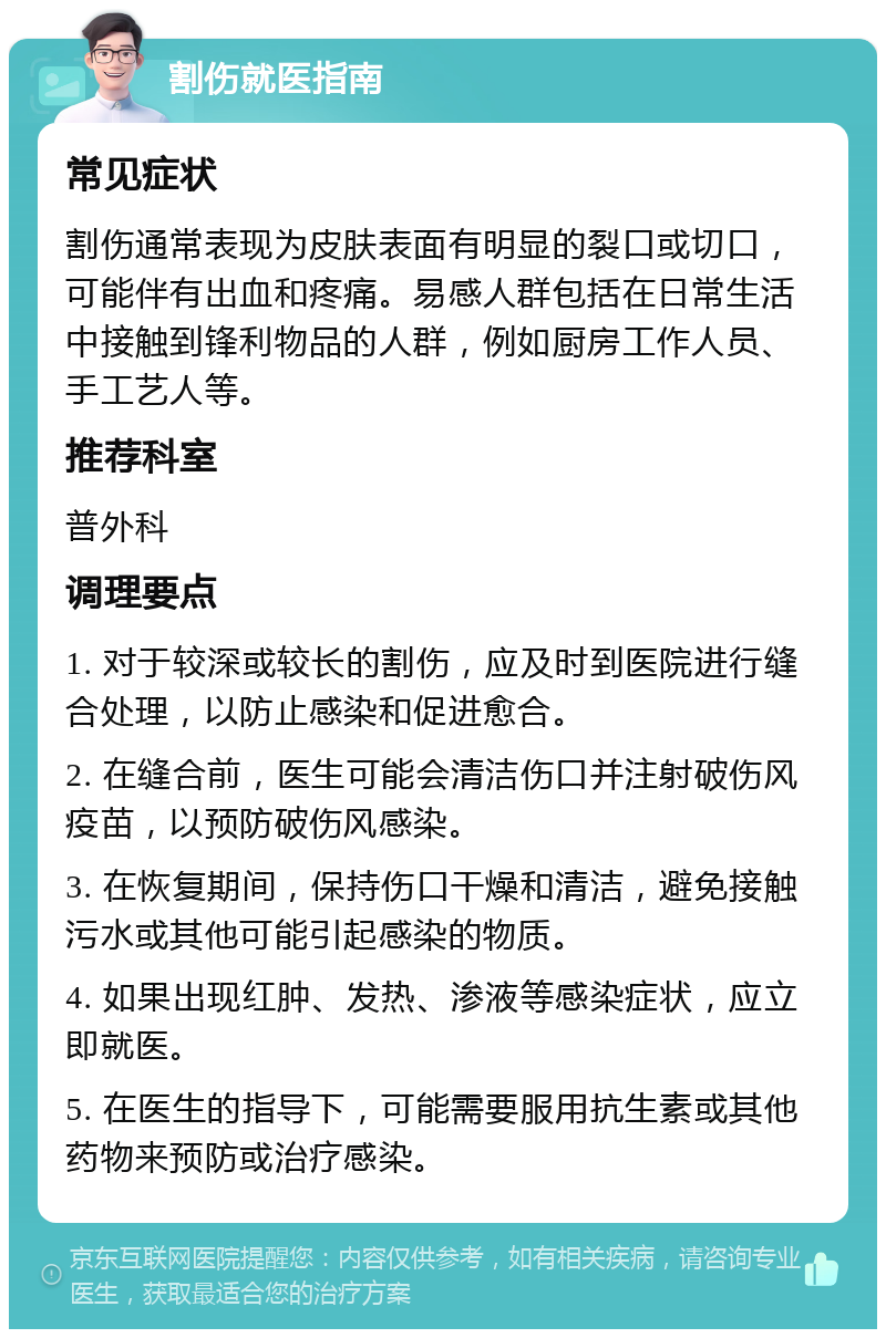 割伤就医指南 常见症状 割伤通常表现为皮肤表面有明显的裂口或切口，可能伴有出血和疼痛。易感人群包括在日常生活中接触到锋利物品的人群，例如厨房工作人员、手工艺人等。 推荐科室 普外科 调理要点 1. 对于较深或较长的割伤，应及时到医院进行缝合处理，以防止感染和促进愈合。 2. 在缝合前，医生可能会清洁伤口并注射破伤风疫苗，以预防破伤风感染。 3. 在恢复期间，保持伤口干燥和清洁，避免接触污水或其他可能引起感染的物质。 4. 如果出现红肿、发热、渗液等感染症状，应立即就医。 5. 在医生的指导下，可能需要服用抗生素或其他药物来预防或治疗感染。