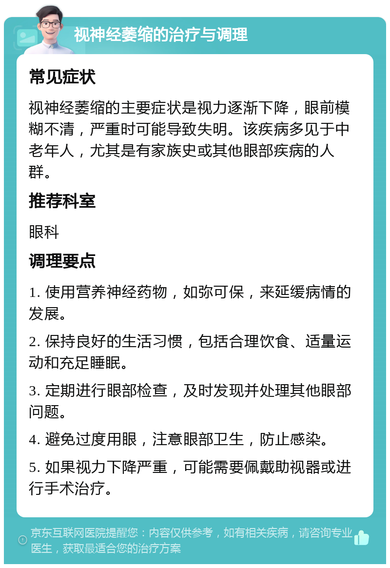 视神经萎缩的治疗与调理 常见症状 视神经萎缩的主要症状是视力逐渐下降，眼前模糊不清，严重时可能导致失明。该疾病多见于中老年人，尤其是有家族史或其他眼部疾病的人群。 推荐科室 眼科 调理要点 1. 使用营养神经药物，如弥可保，来延缓病情的发展。 2. 保持良好的生活习惯，包括合理饮食、适量运动和充足睡眠。 3. 定期进行眼部检查，及时发现并处理其他眼部问题。 4. 避免过度用眼，注意眼部卫生，防止感染。 5. 如果视力下降严重，可能需要佩戴助视器或进行手术治疗。