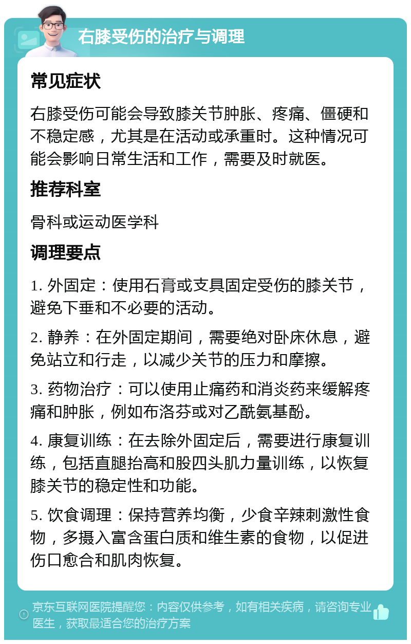 右膝受伤的治疗与调理 常见症状 右膝受伤可能会导致膝关节肿胀、疼痛、僵硬和不稳定感，尤其是在活动或承重时。这种情况可能会影响日常生活和工作，需要及时就医。 推荐科室 骨科或运动医学科 调理要点 1. 外固定：使用石膏或支具固定受伤的膝关节，避免下垂和不必要的活动。 2. 静养：在外固定期间，需要绝对卧床休息，避免站立和行走，以减少关节的压力和摩擦。 3. 药物治疗：可以使用止痛药和消炎药来缓解疼痛和肿胀，例如布洛芬或对乙酰氨基酚。 4. 康复训练：在去除外固定后，需要进行康复训练，包括直腿抬高和股四头肌力量训练，以恢复膝关节的稳定性和功能。 5. 饮食调理：保持营养均衡，少食辛辣刺激性食物，多摄入富含蛋白质和维生素的食物，以促进伤口愈合和肌肉恢复。