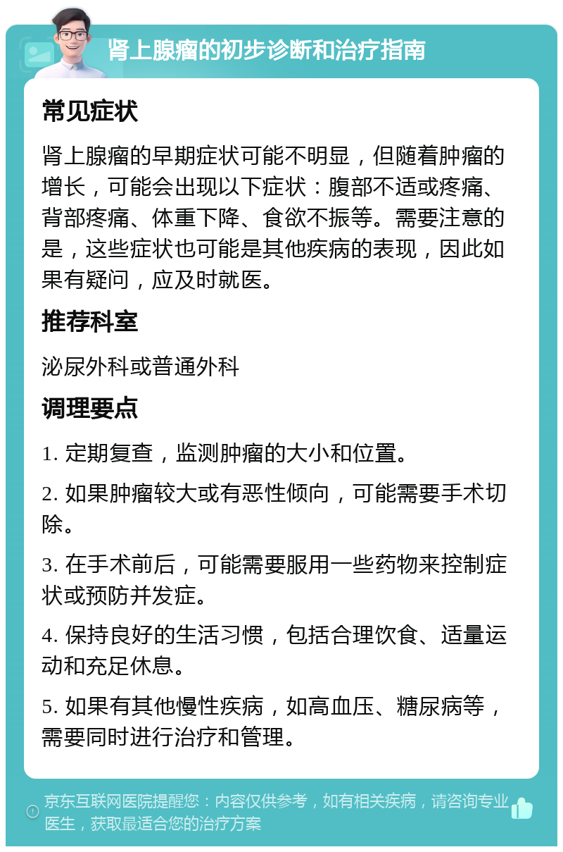 肾上腺瘤的初步诊断和治疗指南 常见症状 肾上腺瘤的早期症状可能不明显，但随着肿瘤的增长，可能会出现以下症状：腹部不适或疼痛、背部疼痛、体重下降、食欲不振等。需要注意的是，这些症状也可能是其他疾病的表现，因此如果有疑问，应及时就医。 推荐科室 泌尿外科或普通外科 调理要点 1. 定期复查，监测肿瘤的大小和位置。 2. 如果肿瘤较大或有恶性倾向，可能需要手术切除。 3. 在手术前后，可能需要服用一些药物来控制症状或预防并发症。 4. 保持良好的生活习惯，包括合理饮食、适量运动和充足休息。 5. 如果有其他慢性疾病，如高血压、糖尿病等，需要同时进行治疗和管理。