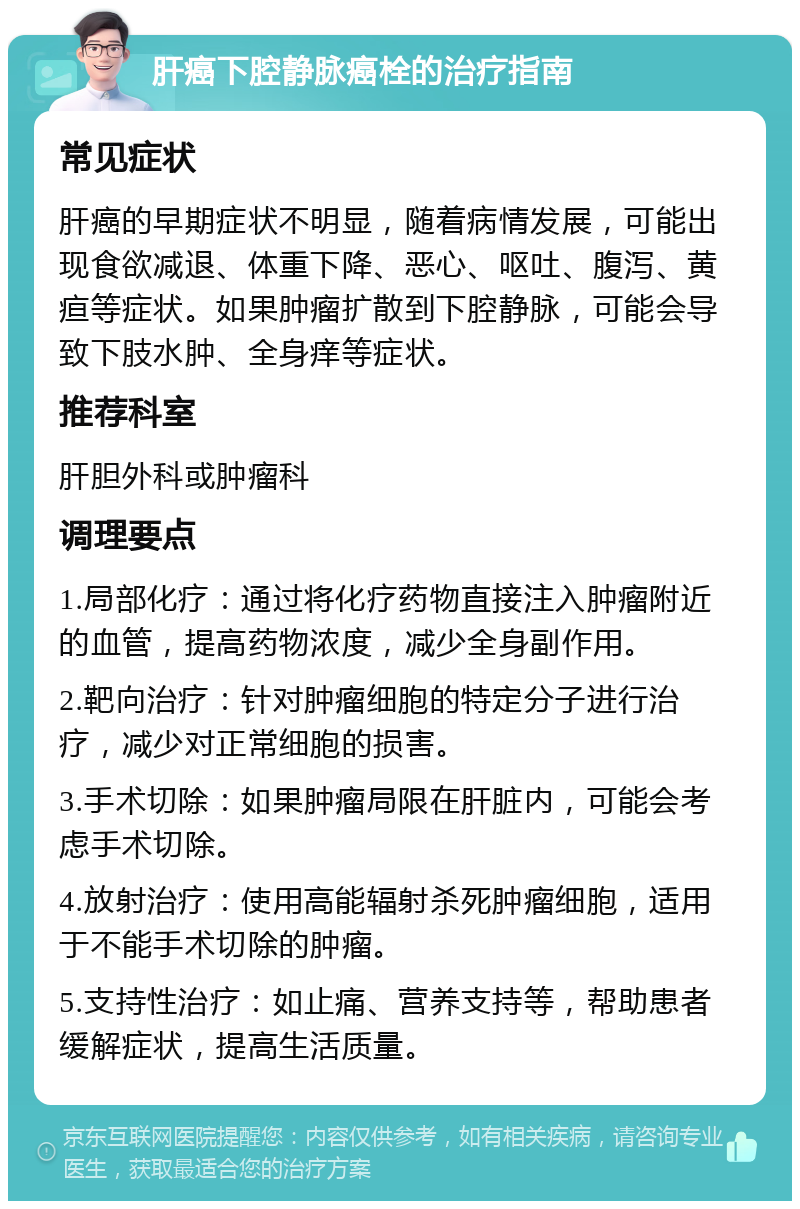 肝癌下腔静脉癌栓的治疗指南 常见症状 肝癌的早期症状不明显，随着病情发展，可能出现食欲减退、体重下降、恶心、呕吐、腹泻、黄疸等症状。如果肿瘤扩散到下腔静脉，可能会导致下肢水肿、全身痒等症状。 推荐科室 肝胆外科或肿瘤科 调理要点 1.局部化疗：通过将化疗药物直接注入肿瘤附近的血管，提高药物浓度，减少全身副作用。 2.靶向治疗：针对肿瘤细胞的特定分子进行治疗，减少对正常细胞的损害。 3.手术切除：如果肿瘤局限在肝脏内，可能会考虑手术切除。 4.放射治疗：使用高能辐射杀死肿瘤细胞，适用于不能手术切除的肿瘤。 5.支持性治疗：如止痛、营养支持等，帮助患者缓解症状，提高生活质量。