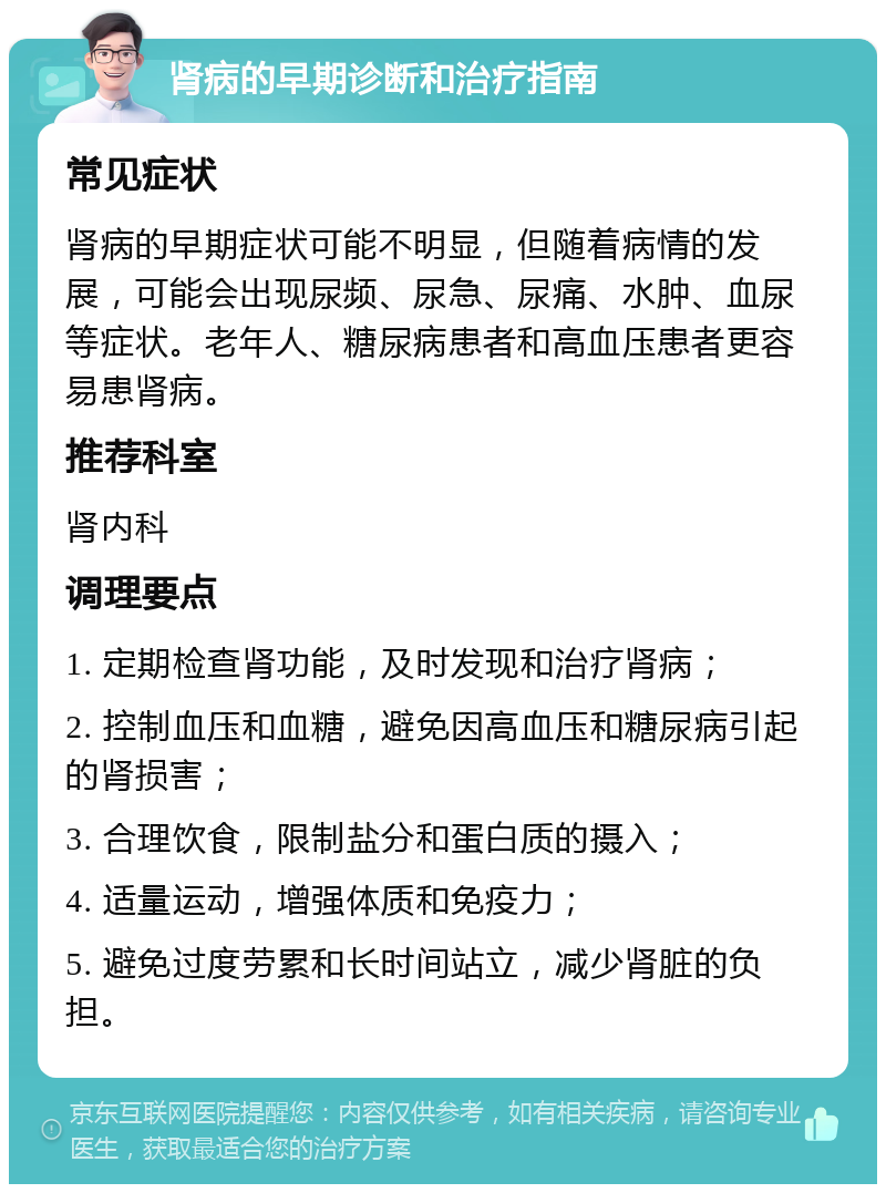 肾病的早期诊断和治疗指南 常见症状 肾病的早期症状可能不明显，但随着病情的发展，可能会出现尿频、尿急、尿痛、水肿、血尿等症状。老年人、糖尿病患者和高血压患者更容易患肾病。 推荐科室 肾内科 调理要点 1. 定期检查肾功能，及时发现和治疗肾病； 2. 控制血压和血糖，避免因高血压和糖尿病引起的肾损害； 3. 合理饮食，限制盐分和蛋白质的摄入； 4. 适量运动，增强体质和免疫力； 5. 避免过度劳累和长时间站立，减少肾脏的负担。