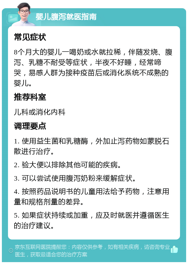 婴儿腹泻就医指南 常见症状 8个月大的婴儿一喝奶或水就拉稀，伴随发烧、腹泻、乳糖不耐受等症状，半夜不好睡，经常啼哭，易感人群为接种疫苗后或消化系统不成熟的婴儿。 推荐科室 儿科或消化内科 调理要点 1. 使用益生菌和乳糖酶，外加止泻药物如蒙脱石散进行治疗。 2. 验大便以排除其他可能的疾病。 3. 可以尝试使用腹泻奶粉来缓解症状。 4. 按照药品说明书的儿童用法给予药物，注意用量和规格剂量的差异。 5. 如果症状持续或加重，应及时就医并遵循医生的治疗建议。