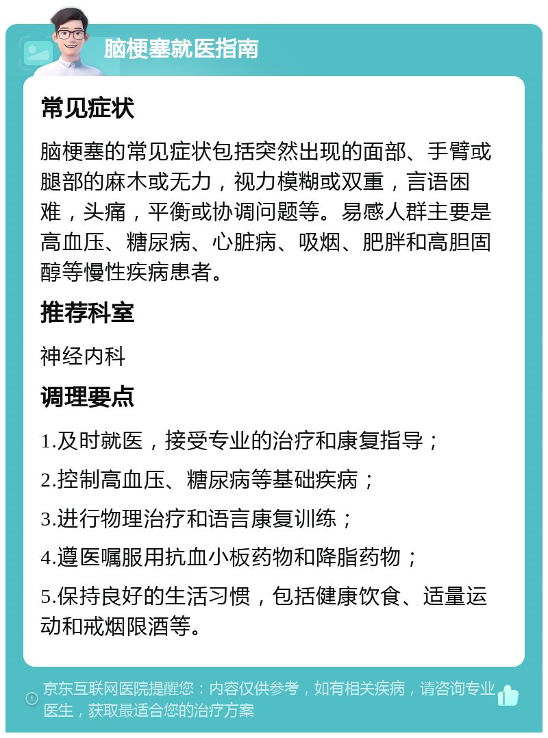 脑梗塞就医指南 常见症状 脑梗塞的常见症状包括突然出现的面部、手臂或腿部的麻木或无力，视力模糊或双重，言语困难，头痛，平衡或协调问题等。易感人群主要是高血压、糖尿病、心脏病、吸烟、肥胖和高胆固醇等慢性疾病患者。 推荐科室 神经内科 调理要点 1.及时就医，接受专业的治疗和康复指导； 2.控制高血压、糖尿病等基础疾病； 3.进行物理治疗和语言康复训练； 4.遵医嘱服用抗血小板药物和降脂药物； 5.保持良好的生活习惯，包括健康饮食、适量运动和戒烟限酒等。