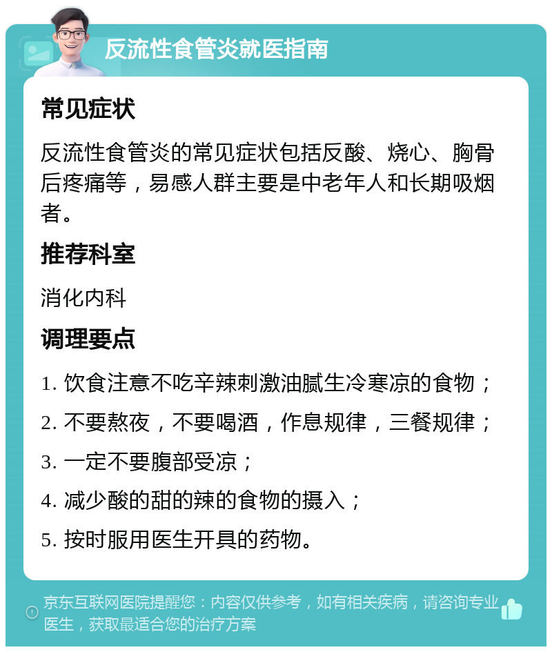 反流性食管炎就医指南 常见症状 反流性食管炎的常见症状包括反酸、烧心、胸骨后疼痛等，易感人群主要是中老年人和长期吸烟者。 推荐科室 消化内科 调理要点 1. 饮食注意不吃辛辣刺激油腻生冷寒凉的食物； 2. 不要熬夜，不要喝酒，作息规律，三餐规律； 3. 一定不要腹部受凉； 4. 减少酸的甜的辣的食物的摄入； 5. 按时服用医生开具的药物。