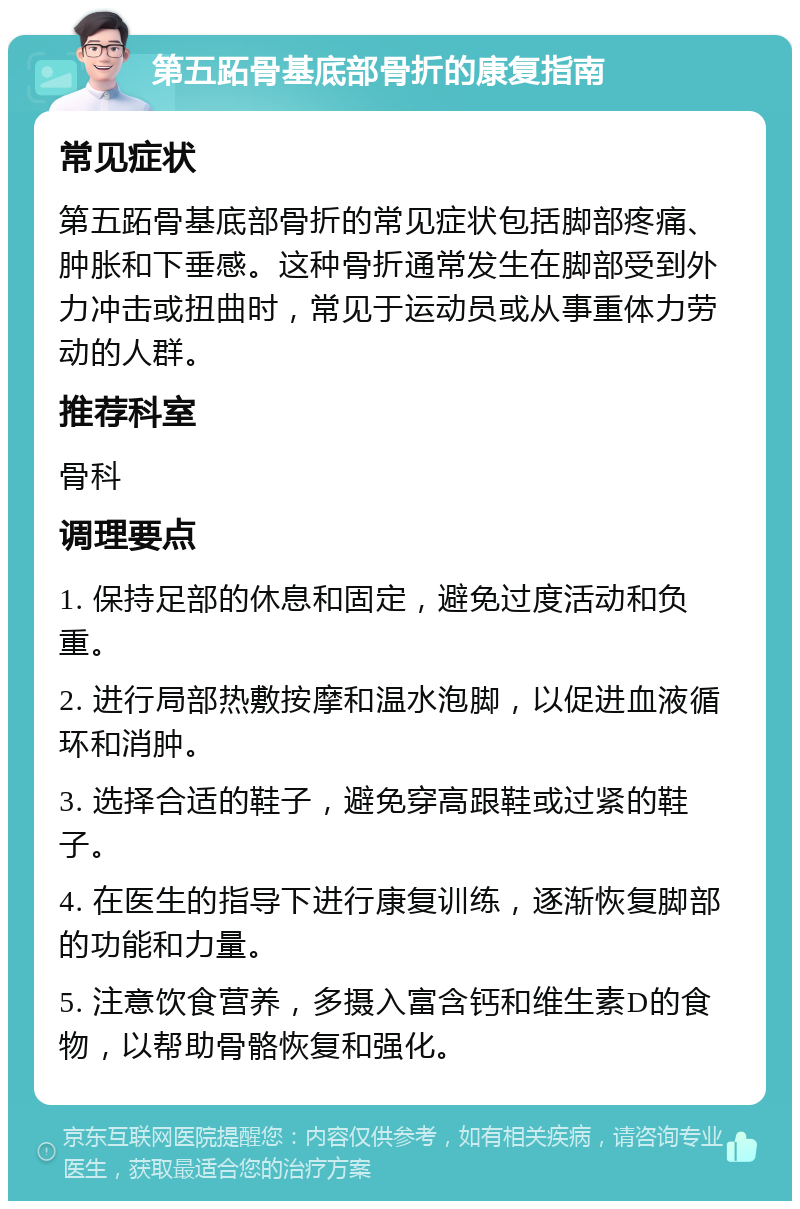 第五跖骨基底部骨折的康复指南 常见症状 第五跖骨基底部骨折的常见症状包括脚部疼痛、肿胀和下垂感。这种骨折通常发生在脚部受到外力冲击或扭曲时，常见于运动员或从事重体力劳动的人群。 推荐科室 骨科 调理要点 1. 保持足部的休息和固定，避免过度活动和负重。 2. 进行局部热敷按摩和温水泡脚，以促进血液循环和消肿。 3. 选择合适的鞋子，避免穿高跟鞋或过紧的鞋子。 4. 在医生的指导下进行康复训练，逐渐恢复脚部的功能和力量。 5. 注意饮食营养，多摄入富含钙和维生素D的食物，以帮助骨骼恢复和强化。