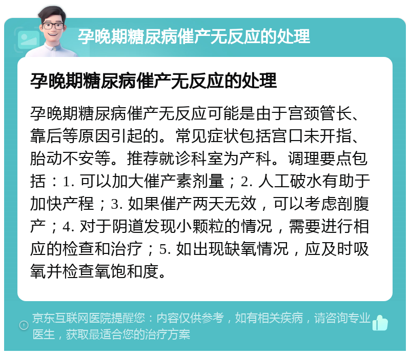 孕晚期糖尿病催产无反应的处理 孕晚期糖尿病催产无反应的处理 孕晚期糖尿病催产无反应可能是由于宫颈管长、靠后等原因引起的。常见症状包括宫口未开指、胎动不安等。推荐就诊科室为产科。调理要点包括：1. 可以加大催产素剂量；2. 人工破水有助于加快产程；3. 如果催产两天无效，可以考虑剖腹产；4. 对于阴道发现小颗粒的情况，需要进行相应的检查和治疗；5. 如出现缺氧情况，应及时吸氧并检查氧饱和度。