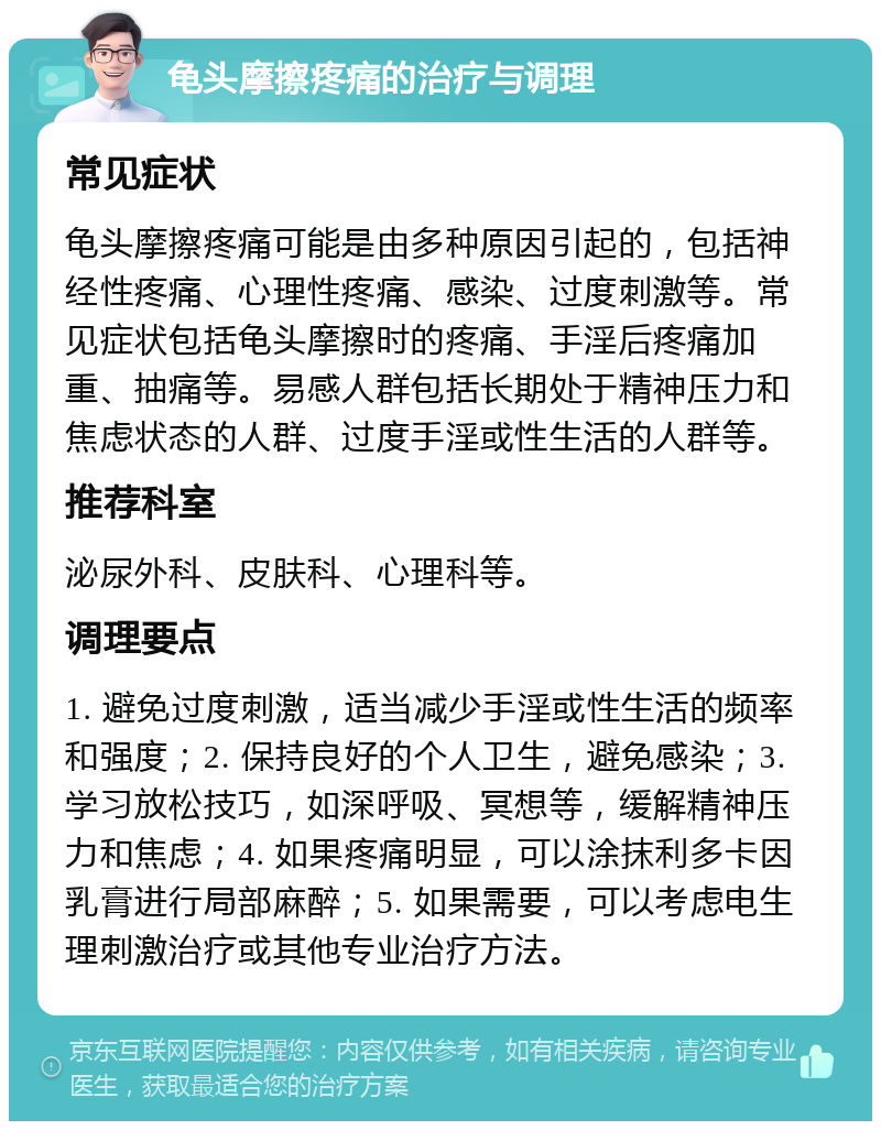 龟头摩擦疼痛的治疗与调理 常见症状 龟头摩擦疼痛可能是由多种原因引起的，包括神经性疼痛、心理性疼痛、感染、过度刺激等。常见症状包括龟头摩擦时的疼痛、手淫后疼痛加重、抽痛等。易感人群包括长期处于精神压力和焦虑状态的人群、过度手淫或性生活的人群等。 推荐科室 泌尿外科、皮肤科、心理科等。 调理要点 1. 避免过度刺激，适当减少手淫或性生活的频率和强度；2. 保持良好的个人卫生，避免感染；3. 学习放松技巧，如深呼吸、冥想等，缓解精神压力和焦虑；4. 如果疼痛明显，可以涂抹利多卡因乳膏进行局部麻醉；5. 如果需要，可以考虑电生理刺激治疗或其他专业治疗方法。