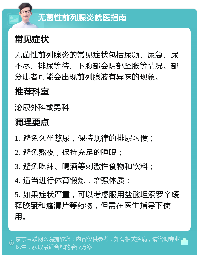 无菌性前列腺炎就医指南 常见症状 无菌性前列腺炎的常见症状包括尿频、尿急、尿不尽、排尿等待、下腹部会阴部坠胀等情况。部分患者可能会出现前列腺液有异味的现象。 推荐科室 泌尿外科或男科 调理要点 1. 避免久坐憋尿，保持规律的排尿习惯； 2. 避免熬夜，保持充足的睡眠； 3. 避免吃辣、喝酒等刺激性食物和饮料； 4. 适当进行体育锻炼，增强体质； 5. 如果症状严重，可以考虑服用盐酸坦索罗辛缓释胶囊和癃清片等药物，但需在医生指导下使用。