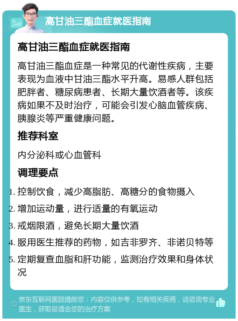 高甘油三酯血症就医指南 高甘油三酯血症就医指南 高甘油三酯血症是一种常见的代谢性疾病，主要表现为血液中甘油三酯水平升高。易感人群包括肥胖者、糖尿病患者、长期大量饮酒者等。该疾病如果不及时治疗，可能会引发心脑血管疾病、胰腺炎等严重健康问题。 推荐科室 内分泌科或心血管科 调理要点 控制饮食，减少高脂肪、高糖分的食物摄入 增加运动量，进行适量的有氧运动 戒烟限酒，避免长期大量饮酒 服用医生推荐的药物，如吉非罗齐、非诺贝特等 定期复查血脂和肝功能，监测治疗效果和身体状况