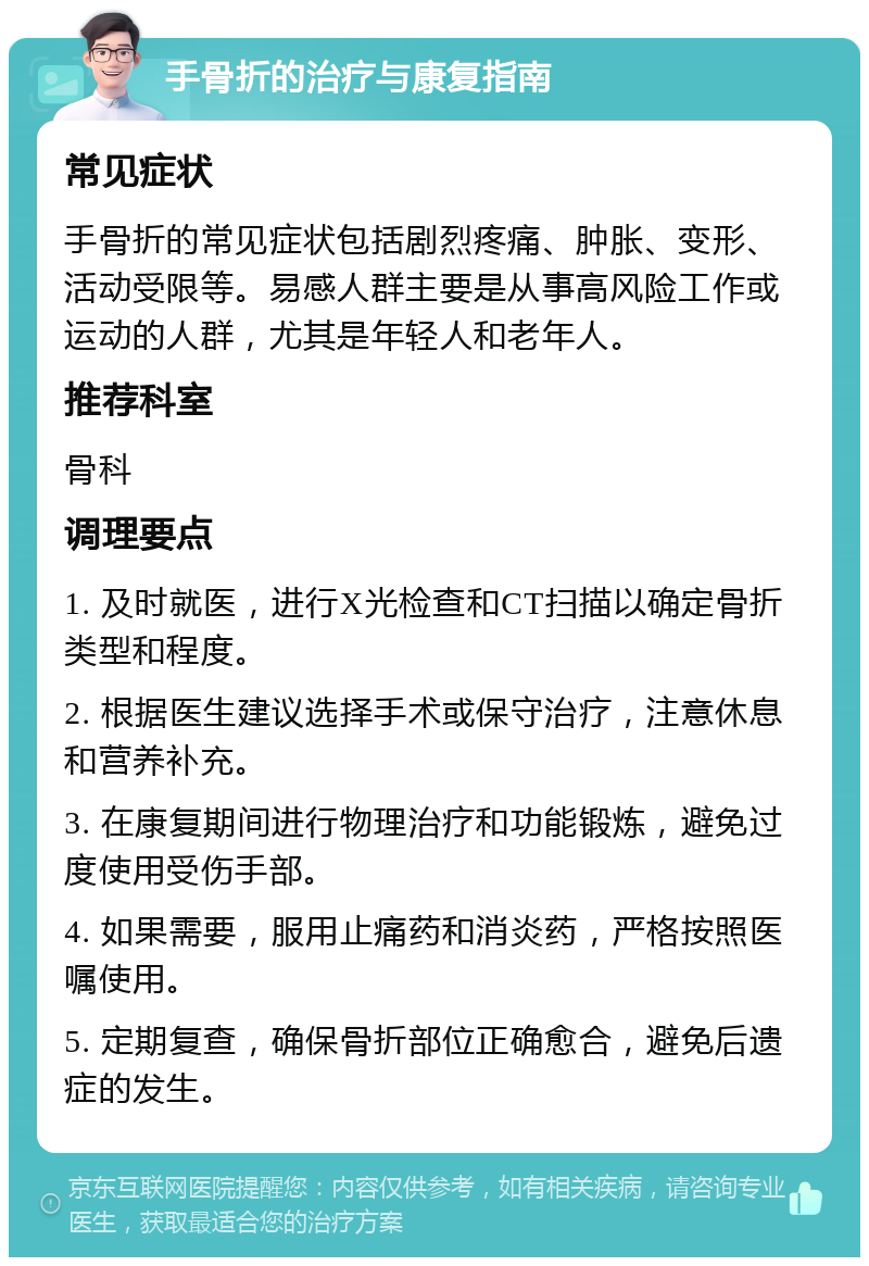 手骨折的治疗与康复指南 常见症状 手骨折的常见症状包括剧烈疼痛、肿胀、变形、活动受限等。易感人群主要是从事高风险工作或运动的人群，尤其是年轻人和老年人。 推荐科室 骨科 调理要点 1. 及时就医，进行X光检查和CT扫描以确定骨折类型和程度。 2. 根据医生建议选择手术或保守治疗，注意休息和营养补充。 3. 在康复期间进行物理治疗和功能锻炼，避免过度使用受伤手部。 4. 如果需要，服用止痛药和消炎药，严格按照医嘱使用。 5. 定期复查，确保骨折部位正确愈合，避免后遗症的发生。