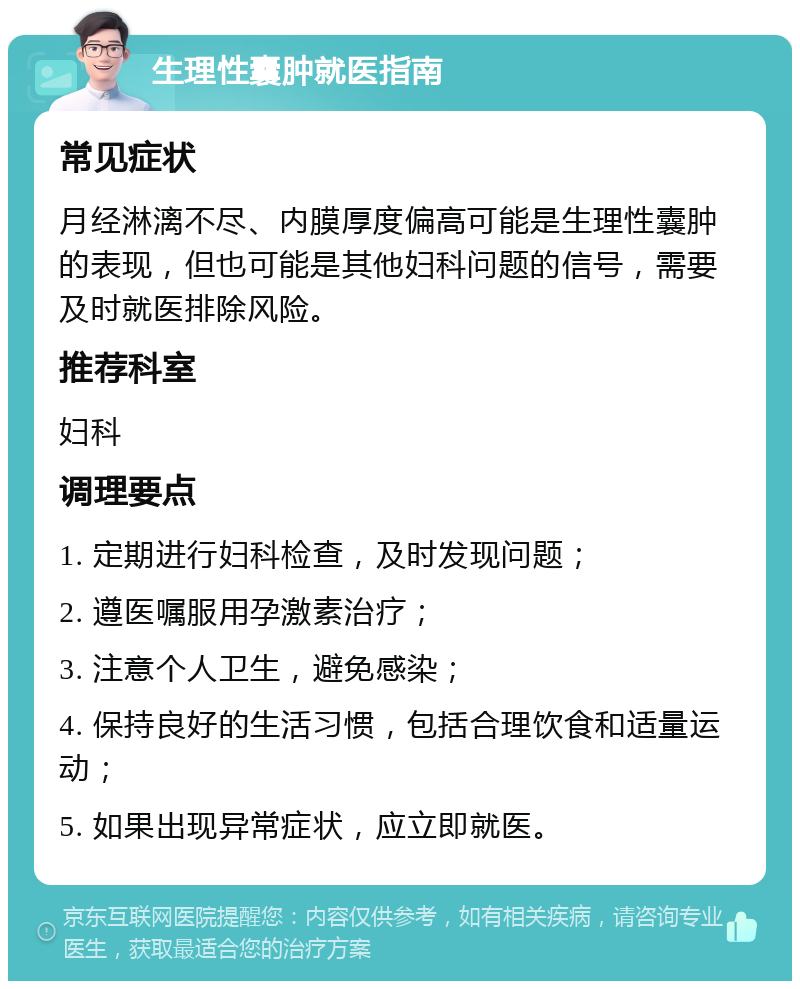 生理性囊肿就医指南 常见症状 月经淋漓不尽、内膜厚度偏高可能是生理性囊肿的表现，但也可能是其他妇科问题的信号，需要及时就医排除风险。 推荐科室 妇科 调理要点 1. 定期进行妇科检查，及时发现问题； 2. 遵医嘱服用孕激素治疗； 3. 注意个人卫生，避免感染； 4. 保持良好的生活习惯，包括合理饮食和适量运动； 5. 如果出现异常症状，应立即就医。