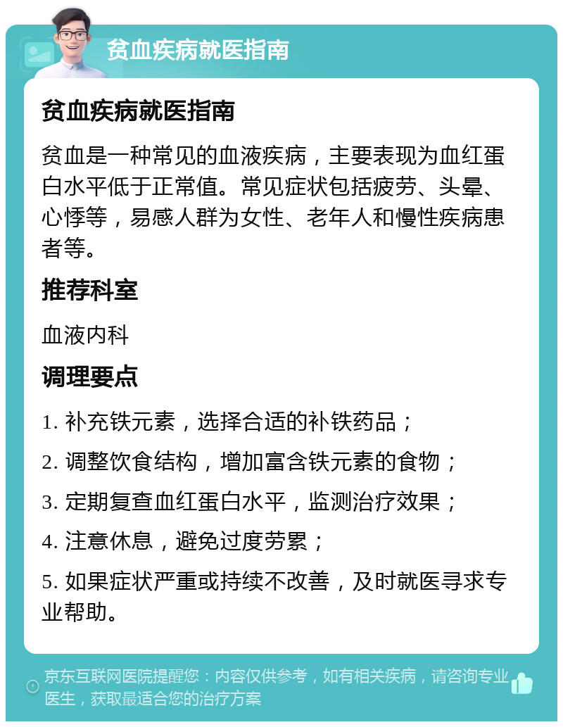 贫血疾病就医指南 贫血疾病就医指南 贫血是一种常见的血液疾病，主要表现为血红蛋白水平低于正常值。常见症状包括疲劳、头晕、心悸等，易感人群为女性、老年人和慢性疾病患者等。 推荐科室 血液内科 调理要点 1. 补充铁元素，选择合适的补铁药品； 2. 调整饮食结构，增加富含铁元素的食物； 3. 定期复查血红蛋白水平，监测治疗效果； 4. 注意休息，避免过度劳累； 5. 如果症状严重或持续不改善，及时就医寻求专业帮助。