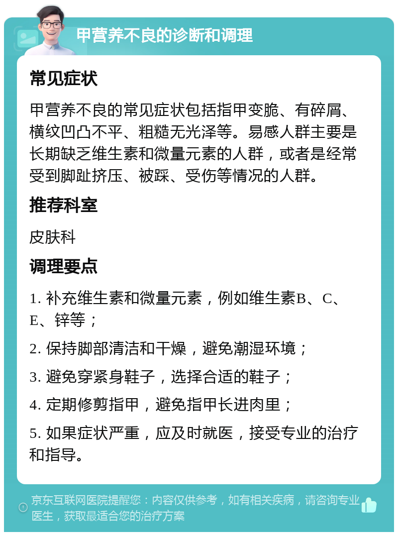 甲营养不良的诊断和调理 常见症状 甲营养不良的常见症状包括指甲变脆、有碎屑、横纹凹凸不平、粗糙无光泽等。易感人群主要是长期缺乏维生素和微量元素的人群，或者是经常受到脚趾挤压、被踩、受伤等情况的人群。 推荐科室 皮肤科 调理要点 1. 补充维生素和微量元素，例如维生素B、C、E、锌等； 2. 保持脚部清洁和干燥，避免潮湿环境； 3. 避免穿紧身鞋子，选择合适的鞋子； 4. 定期修剪指甲，避免指甲长进肉里； 5. 如果症状严重，应及时就医，接受专业的治疗和指导。