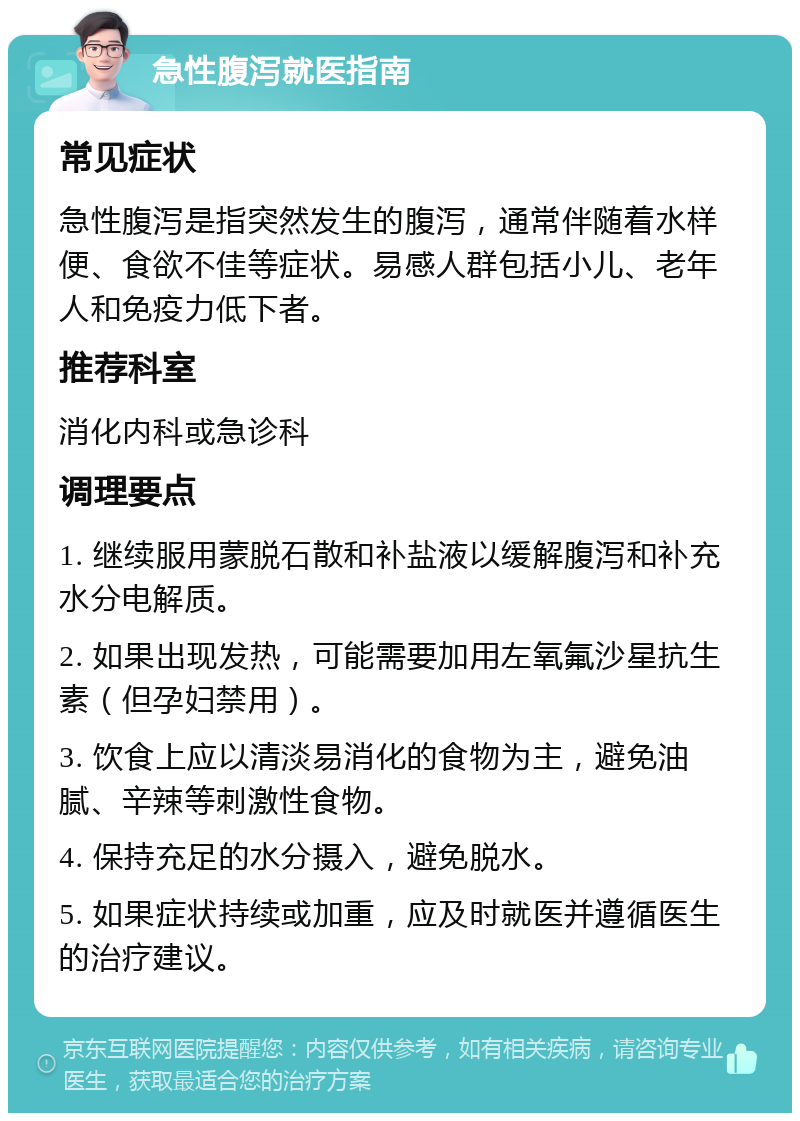 急性腹泻就医指南 常见症状 急性腹泻是指突然发生的腹泻，通常伴随着水样便、食欲不佳等症状。易感人群包括小儿、老年人和免疫力低下者。 推荐科室 消化内科或急诊科 调理要点 1. 继续服用蒙脱石散和补盐液以缓解腹泻和补充水分电解质。 2. 如果出现发热，可能需要加用左氧氟沙星抗生素（但孕妇禁用）。 3. 饮食上应以清淡易消化的食物为主，避免油腻、辛辣等刺激性食物。 4. 保持充足的水分摄入，避免脱水。 5. 如果症状持续或加重，应及时就医并遵循医生的治疗建议。