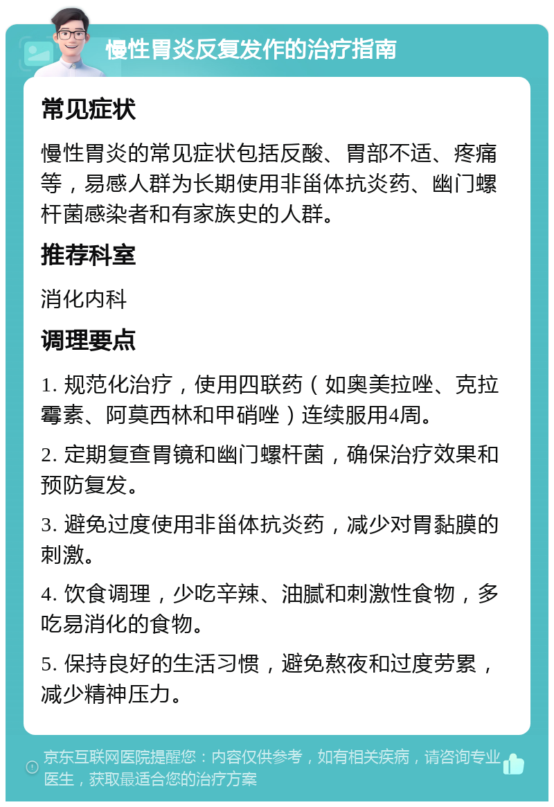 慢性胃炎反复发作的治疗指南 常见症状 慢性胃炎的常见症状包括反酸、胃部不适、疼痛等，易感人群为长期使用非甾体抗炎药、幽门螺杆菌感染者和有家族史的人群。 推荐科室 消化内科 调理要点 1. 规范化治疗，使用四联药（如奥美拉唑、克拉霉素、阿莫西林和甲硝唑）连续服用4周。 2. 定期复查胃镜和幽门螺杆菌，确保治疗效果和预防复发。 3. 避免过度使用非甾体抗炎药，减少对胃黏膜的刺激。 4. 饮食调理，少吃辛辣、油腻和刺激性食物，多吃易消化的食物。 5. 保持良好的生活习惯，避免熬夜和过度劳累，减少精神压力。