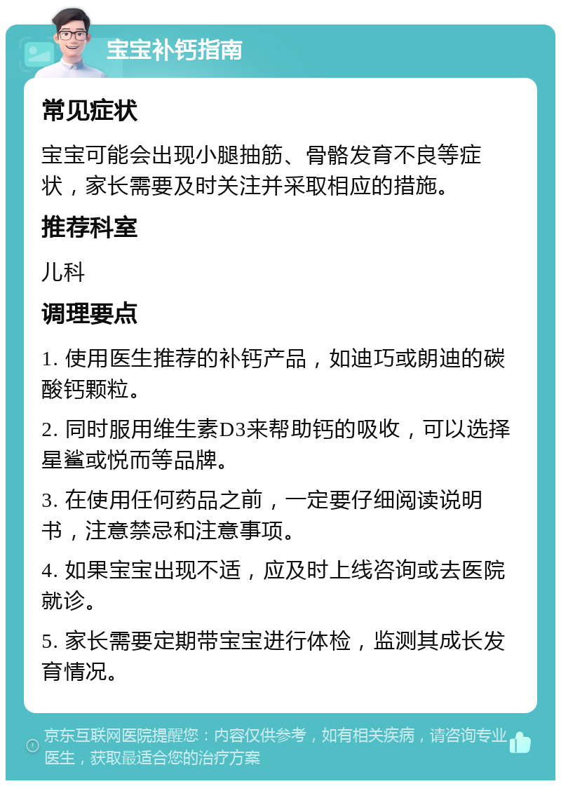 宝宝补钙指南 常见症状 宝宝可能会出现小腿抽筋、骨骼发育不良等症状，家长需要及时关注并采取相应的措施。 推荐科室 儿科 调理要点 1. 使用医生推荐的补钙产品，如迪巧或朗迪的碳酸钙颗粒。 2. 同时服用维生素D3来帮助钙的吸收，可以选择星鲨或悦而等品牌。 3. 在使用任何药品之前，一定要仔细阅读说明书，注意禁忌和注意事项。 4. 如果宝宝出现不适，应及时上线咨询或去医院就诊。 5. 家长需要定期带宝宝进行体检，监测其成长发育情况。