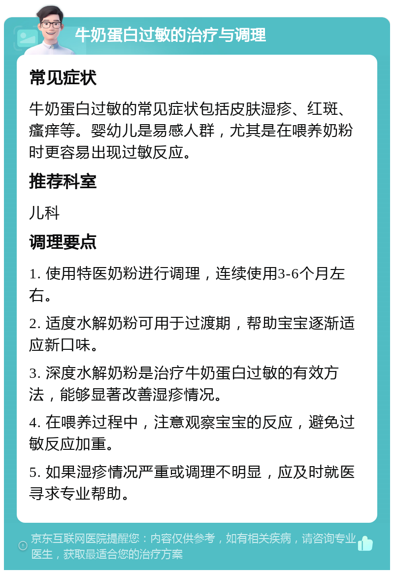 牛奶蛋白过敏的治疗与调理 常见症状 牛奶蛋白过敏的常见症状包括皮肤湿疹、红斑、瘙痒等。婴幼儿是易感人群，尤其是在喂养奶粉时更容易出现过敏反应。 推荐科室 儿科 调理要点 1. 使用特医奶粉进行调理，连续使用3-6个月左右。 2. 适度水解奶粉可用于过渡期，帮助宝宝逐渐适应新口味。 3. 深度水解奶粉是治疗牛奶蛋白过敏的有效方法，能够显著改善湿疹情况。 4. 在喂养过程中，注意观察宝宝的反应，避免过敏反应加重。 5. 如果湿疹情况严重或调理不明显，应及时就医寻求专业帮助。