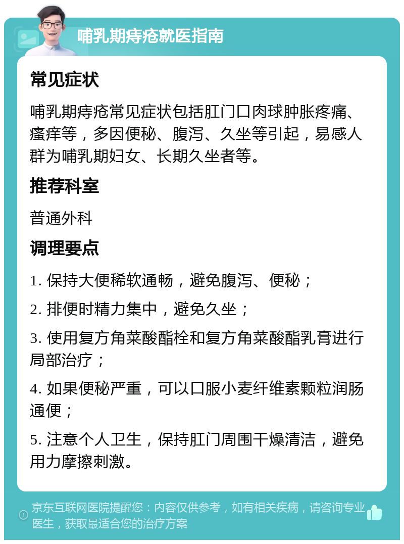 哺乳期痔疮就医指南 常见症状 哺乳期痔疮常见症状包括肛门口肉球肿胀疼痛、瘙痒等，多因便秘、腹泻、久坐等引起，易感人群为哺乳期妇女、长期久坐者等。 推荐科室 普通外科 调理要点 1. 保持大便稀软通畅，避免腹泻、便秘； 2. 排便时精力集中，避免久坐； 3. 使用复方角菜酸酯栓和复方角菜酸酯乳膏进行局部治疗； 4. 如果便秘严重，可以口服小麦纤维素颗粒润肠通便； 5. 注意个人卫生，保持肛门周围干燥清洁，避免用力摩擦刺激。