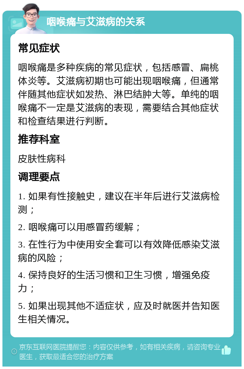 咽喉痛与艾滋病的关系 常见症状 咽喉痛是多种疾病的常见症状，包括感冒、扁桃体炎等。艾滋病初期也可能出现咽喉痛，但通常伴随其他症状如发热、淋巴结肿大等。单纯的咽喉痛不一定是艾滋病的表现，需要结合其他症状和检查结果进行判断。 推荐科室 皮肤性病科 调理要点 1. 如果有性接触史，建议在半年后进行艾滋病检测； 2. 咽喉痛可以用感冒药缓解； 3. 在性行为中使用安全套可以有效降低感染艾滋病的风险； 4. 保持良好的生活习惯和卫生习惯，增强免疫力； 5. 如果出现其他不适症状，应及时就医并告知医生相关情况。