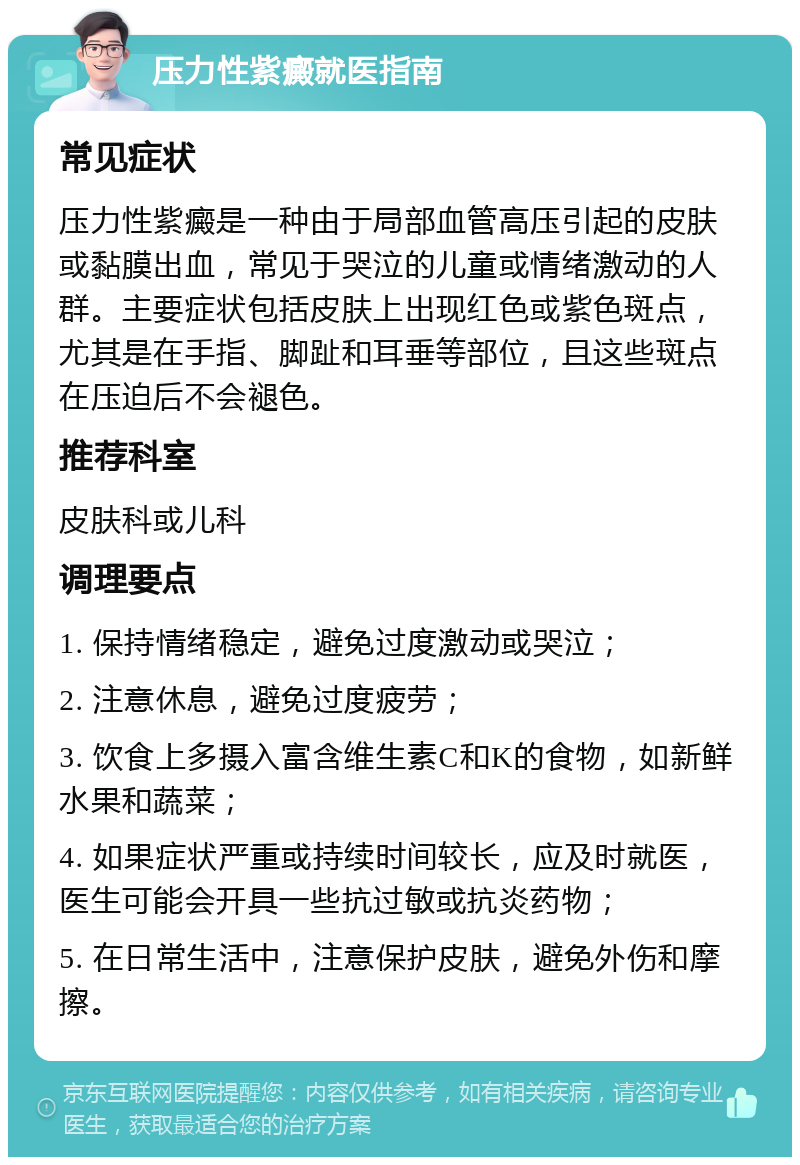 压力性紫癜就医指南 常见症状 压力性紫癜是一种由于局部血管高压引起的皮肤或黏膜出血，常见于哭泣的儿童或情绪激动的人群。主要症状包括皮肤上出现红色或紫色斑点，尤其是在手指、脚趾和耳垂等部位，且这些斑点在压迫后不会褪色。 推荐科室 皮肤科或儿科 调理要点 1. 保持情绪稳定，避免过度激动或哭泣； 2. 注意休息，避免过度疲劳； 3. 饮食上多摄入富含维生素C和K的食物，如新鲜水果和蔬菜； 4. 如果症状严重或持续时间较长，应及时就医，医生可能会开具一些抗过敏或抗炎药物； 5. 在日常生活中，注意保护皮肤，避免外伤和摩擦。