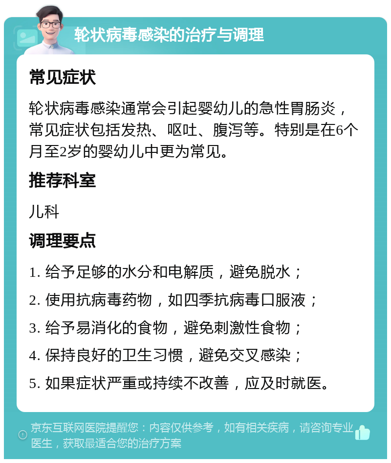 轮状病毒感染的治疗与调理 常见症状 轮状病毒感染通常会引起婴幼儿的急性胃肠炎，常见症状包括发热、呕吐、腹泻等。特别是在6个月至2岁的婴幼儿中更为常见。 推荐科室 儿科 调理要点 1. 给予足够的水分和电解质，避免脱水； 2. 使用抗病毒药物，如四季抗病毒口服液； 3. 给予易消化的食物，避免刺激性食物； 4. 保持良好的卫生习惯，避免交叉感染； 5. 如果症状严重或持续不改善，应及时就医。