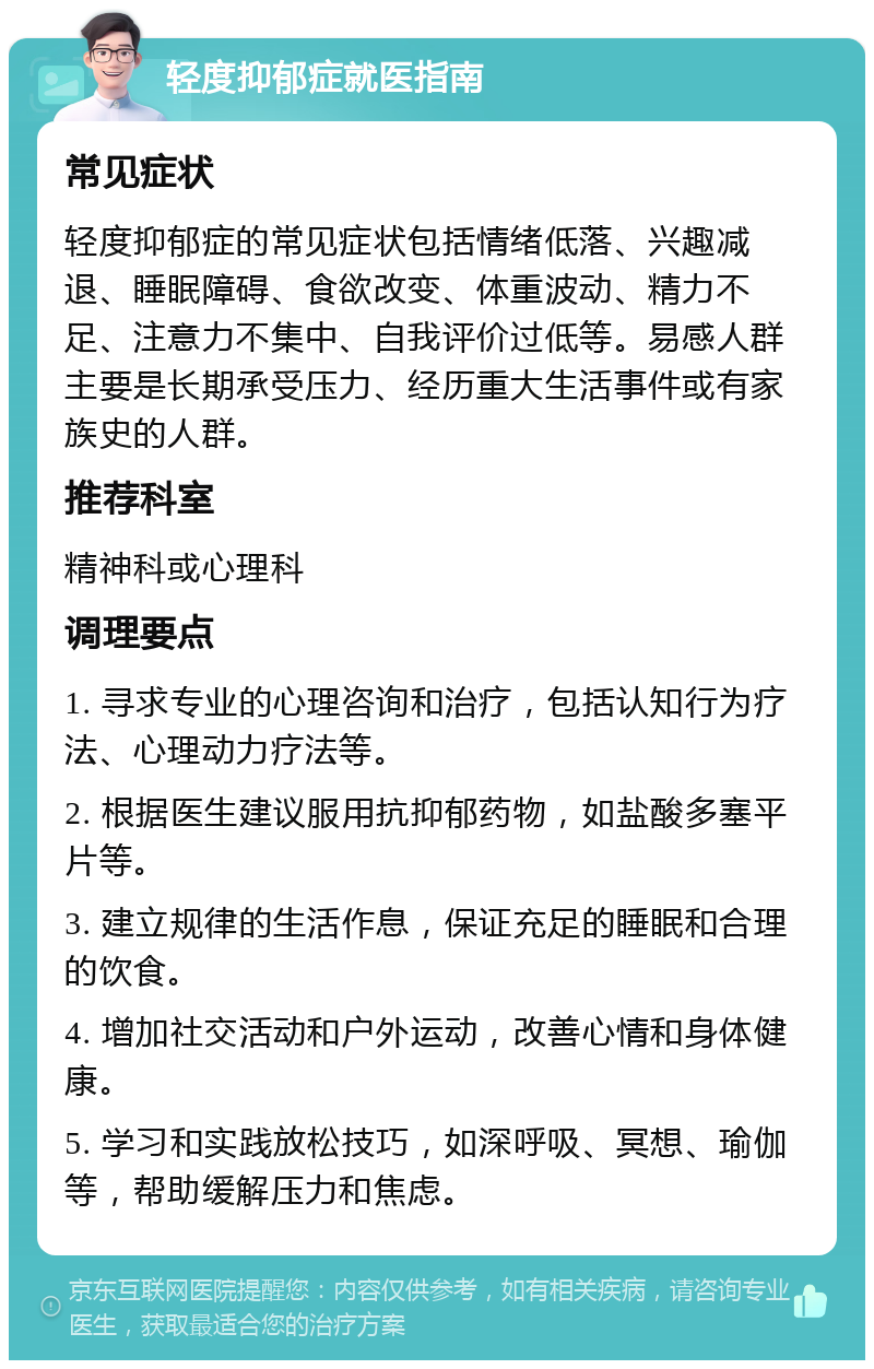 轻度抑郁症就医指南 常见症状 轻度抑郁症的常见症状包括情绪低落、兴趣减退、睡眠障碍、食欲改变、体重波动、精力不足、注意力不集中、自我评价过低等。易感人群主要是长期承受压力、经历重大生活事件或有家族史的人群。 推荐科室 精神科或心理科 调理要点 1. 寻求专业的心理咨询和治疗，包括认知行为疗法、心理动力疗法等。 2. 根据医生建议服用抗抑郁药物，如盐酸多塞平片等。 3. 建立规律的生活作息，保证充足的睡眠和合理的饮食。 4. 增加社交活动和户外运动，改善心情和身体健康。 5. 学习和实践放松技巧，如深呼吸、冥想、瑜伽等，帮助缓解压力和焦虑。