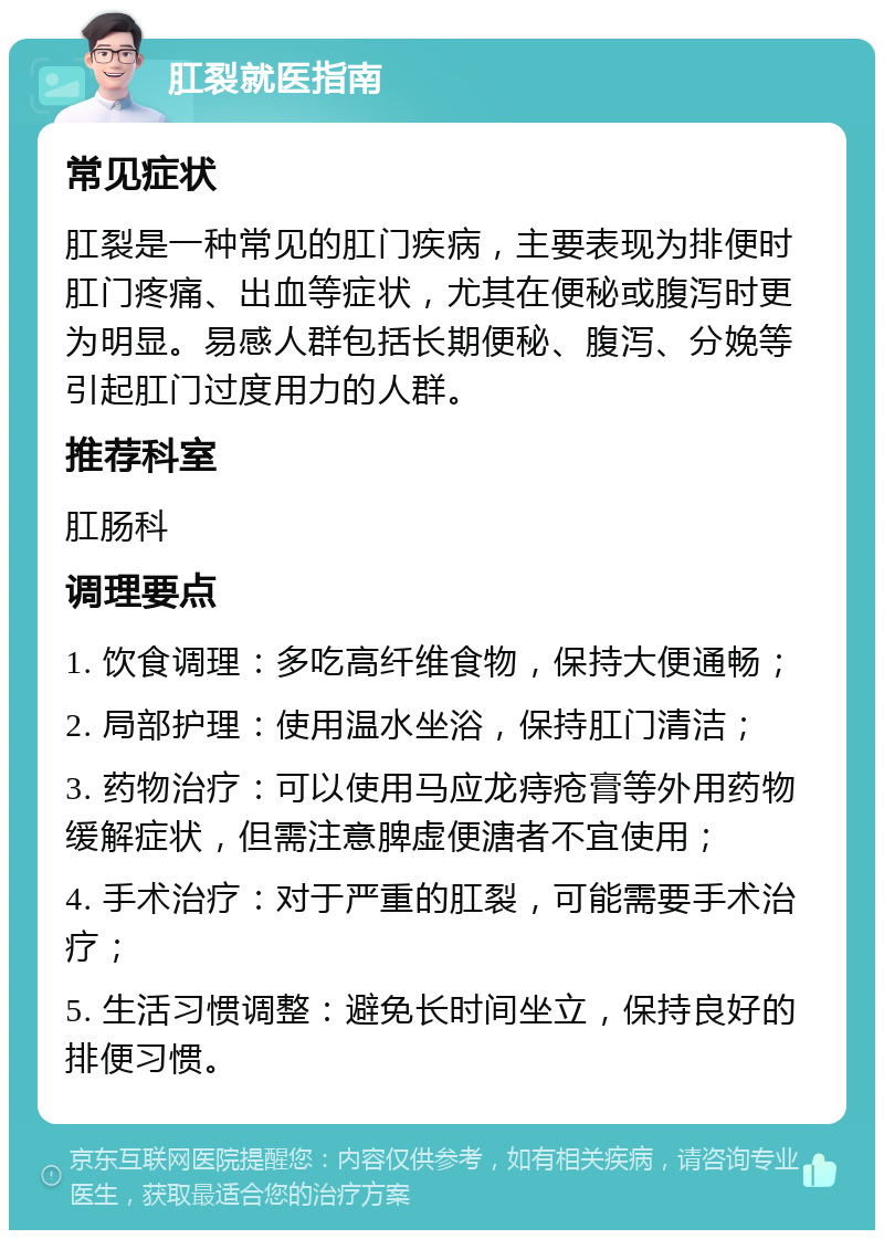 肛裂就医指南 常见症状 肛裂是一种常见的肛门疾病，主要表现为排便时肛门疼痛、出血等症状，尤其在便秘或腹泻时更为明显。易感人群包括长期便秘、腹泻、分娩等引起肛门过度用力的人群。 推荐科室 肛肠科 调理要点 1. 饮食调理：多吃高纤维食物，保持大便通畅； 2. 局部护理：使用温水坐浴，保持肛门清洁； 3. 药物治疗：可以使用马应龙痔疮膏等外用药物缓解症状，但需注意脾虚便溏者不宜使用； 4. 手术治疗：对于严重的肛裂，可能需要手术治疗； 5. 生活习惯调整：避免长时间坐立，保持良好的排便习惯。