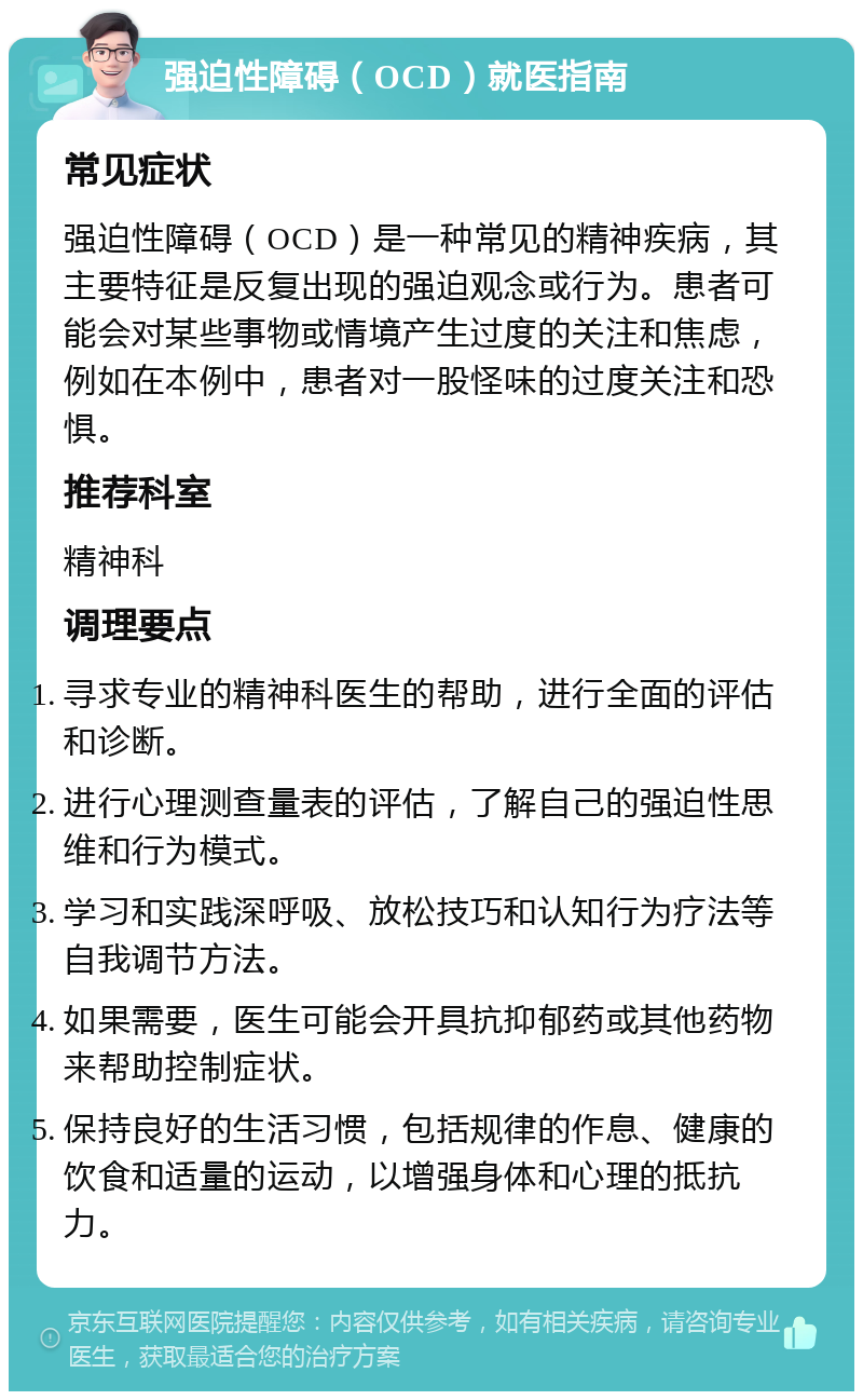 强迫性障碍（OCD）就医指南 常见症状 强迫性障碍（OCD）是一种常见的精神疾病，其主要特征是反复出现的强迫观念或行为。患者可能会对某些事物或情境产生过度的关注和焦虑，例如在本例中，患者对一股怪味的过度关注和恐惧。 推荐科室 精神科 调理要点 寻求专业的精神科医生的帮助，进行全面的评估和诊断。 进行心理测查量表的评估，了解自己的强迫性思维和行为模式。 学习和实践深呼吸、放松技巧和认知行为疗法等自我调节方法。 如果需要，医生可能会开具抗抑郁药或其他药物来帮助控制症状。 保持良好的生活习惯，包括规律的作息、健康的饮食和适量的运动，以增强身体和心理的抵抗力。