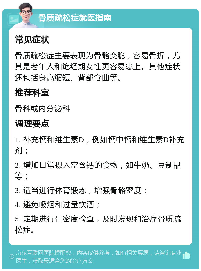 骨质疏松症就医指南 常见症状 骨质疏松症主要表现为骨骼变脆，容易骨折，尤其是老年人和绝经期女性更容易患上。其他症状还包括身高缩短、背部弯曲等。 推荐科室 骨科或内分泌科 调理要点 1. 补充钙和维生素D，例如钙中钙和维生素D补充剂； 2. 增加日常摄入富含钙的食物，如牛奶、豆制品等； 3. 适当进行体育锻炼，增强骨骼密度； 4. 避免吸烟和过量饮酒； 5. 定期进行骨密度检查，及时发现和治疗骨质疏松症。