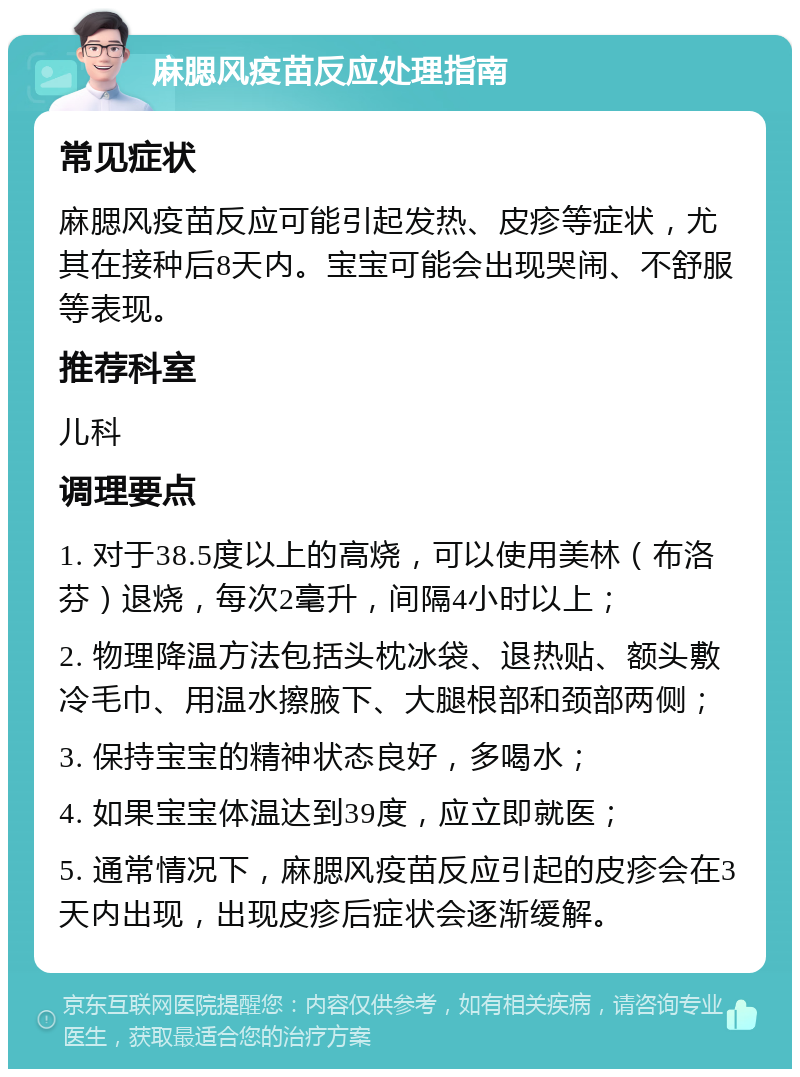 麻腮风疫苗反应处理指南 常见症状 麻腮风疫苗反应可能引起发热、皮疹等症状，尤其在接种后8天内。宝宝可能会出现哭闹、不舒服等表现。 推荐科室 儿科 调理要点 1. 对于38.5度以上的高烧，可以使用美林（布洛芬）退烧，每次2毫升，间隔4小时以上； 2. 物理降温方法包括头枕冰袋、退热贴、额头敷冷毛巾、用温水擦腋下、大腿根部和颈部两侧； 3. 保持宝宝的精神状态良好，多喝水； 4. 如果宝宝体温达到39度，应立即就医； 5. 通常情况下，麻腮风疫苗反应引起的皮疹会在3天内出现，出现皮疹后症状会逐渐缓解。