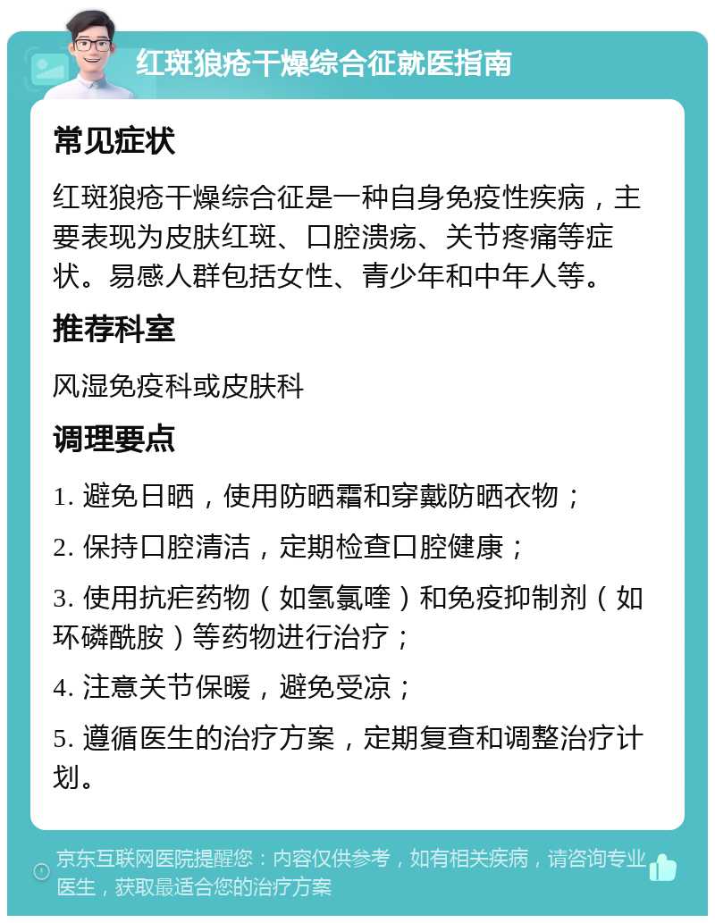 红斑狼疮干燥综合征就医指南 常见症状 红斑狼疮干燥综合征是一种自身免疫性疾病，主要表现为皮肤红斑、口腔溃疡、关节疼痛等症状。易感人群包括女性、青少年和中年人等。 推荐科室 风湿免疫科或皮肤科 调理要点 1. 避免日晒，使用防晒霜和穿戴防晒衣物； 2. 保持口腔清洁，定期检查口腔健康； 3. 使用抗疟药物（如氢氯喹）和免疫抑制剂（如环磷酰胺）等药物进行治疗； 4. 注意关节保暖，避免受凉； 5. 遵循医生的治疗方案，定期复查和调整治疗计划。