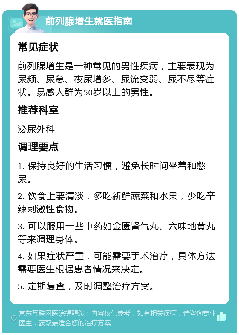 前列腺增生就医指南 常见症状 前列腺增生是一种常见的男性疾病，主要表现为尿频、尿急、夜尿增多、尿流变弱、尿不尽等症状。易感人群为50岁以上的男性。 推荐科室 泌尿外科 调理要点 1. 保持良好的生活习惯，避免长时间坐着和憋尿。 2. 饮食上要清淡，多吃新鲜蔬菜和水果，少吃辛辣刺激性食物。 3. 可以服用一些中药如金匮肾气丸、六味地黄丸等来调理身体。 4. 如果症状严重，可能需要手术治疗，具体方法需要医生根据患者情况来决定。 5. 定期复查，及时调整治疗方案。