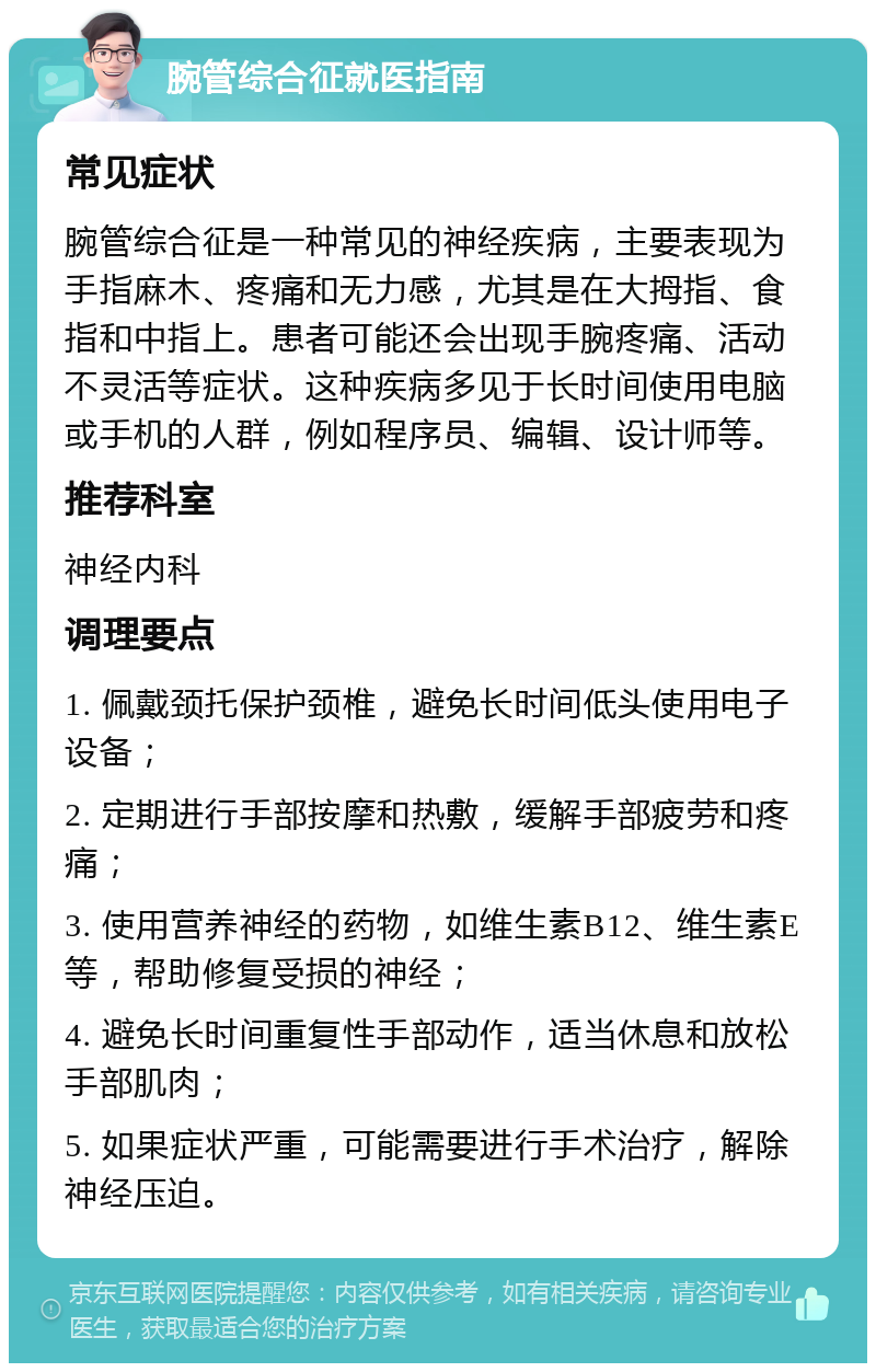 腕管综合征就医指南 常见症状 腕管综合征是一种常见的神经疾病，主要表现为手指麻木、疼痛和无力感，尤其是在大拇指、食指和中指上。患者可能还会出现手腕疼痛、活动不灵活等症状。这种疾病多见于长时间使用电脑或手机的人群，例如程序员、编辑、设计师等。 推荐科室 神经内科 调理要点 1. 佩戴颈托保护颈椎，避免长时间低头使用电子设备； 2. 定期进行手部按摩和热敷，缓解手部疲劳和疼痛； 3. 使用营养神经的药物，如维生素B12、维生素E等，帮助修复受损的神经； 4. 避免长时间重复性手部动作，适当休息和放松手部肌肉； 5. 如果症状严重，可能需要进行手术治疗，解除神经压迫。