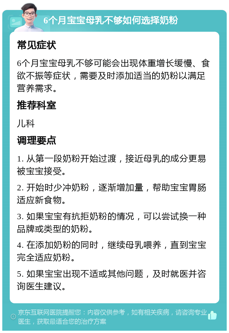 6个月宝宝母乳不够如何选择奶粉 常见症状 6个月宝宝母乳不够可能会出现体重增长缓慢、食欲不振等症状，需要及时添加适当的奶粉以满足营养需求。 推荐科室 儿科 调理要点 1. 从第一段奶粉开始过渡，接近母乳的成分更易被宝宝接受。 2. 开始时少冲奶粉，逐渐增加量，帮助宝宝胃肠适应新食物。 3. 如果宝宝有抗拒奶粉的情况，可以尝试换一种品牌或类型的奶粉。 4. 在添加奶粉的同时，继续母乳喂养，直到宝宝完全适应奶粉。 5. 如果宝宝出现不适或其他问题，及时就医并咨询医生建议。