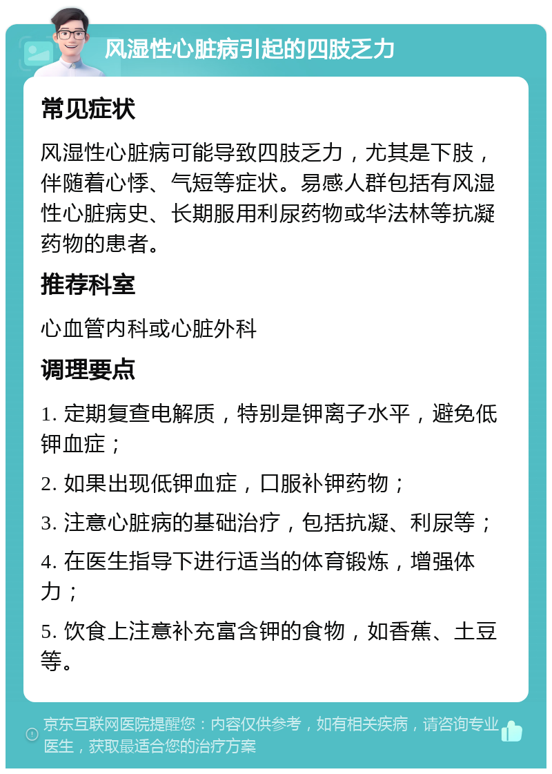 风湿性心脏病引起的四肢乏力 常见症状 风湿性心脏病可能导致四肢乏力，尤其是下肢，伴随着心悸、气短等症状。易感人群包括有风湿性心脏病史、长期服用利尿药物或华法林等抗凝药物的患者。 推荐科室 心血管内科或心脏外科 调理要点 1. 定期复查电解质，特别是钾离子水平，避免低钾血症； 2. 如果出现低钾血症，口服补钾药物； 3. 注意心脏病的基础治疗，包括抗凝、利尿等； 4. 在医生指导下进行适当的体育锻炼，增强体力； 5. 饮食上注意补充富含钾的食物，如香蕉、土豆等。