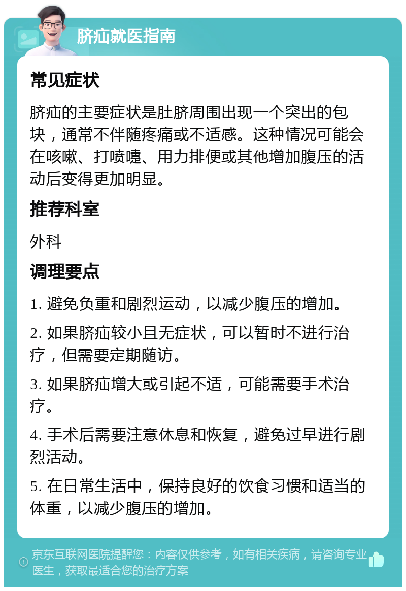 脐疝就医指南 常见症状 脐疝的主要症状是肚脐周围出现一个突出的包块，通常不伴随疼痛或不适感。这种情况可能会在咳嗽、打喷嚏、用力排便或其他增加腹压的活动后变得更加明显。 推荐科室 外科 调理要点 1. 避免负重和剧烈运动，以减少腹压的增加。 2. 如果脐疝较小且无症状，可以暂时不进行治疗，但需要定期随访。 3. 如果脐疝增大或引起不适，可能需要手术治疗。 4. 手术后需要注意休息和恢复，避免过早进行剧烈活动。 5. 在日常生活中，保持良好的饮食习惯和适当的体重，以减少腹压的增加。