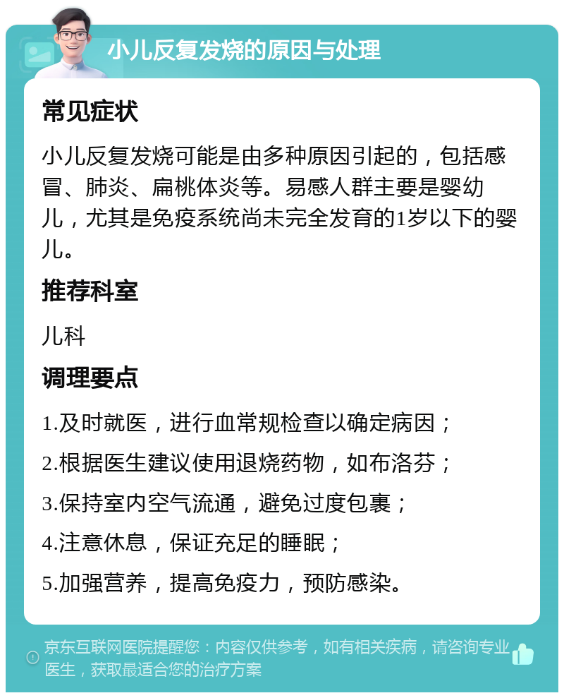 小儿反复发烧的原因与处理 常见症状 小儿反复发烧可能是由多种原因引起的，包括感冒、肺炎、扁桃体炎等。易感人群主要是婴幼儿，尤其是免疫系统尚未完全发育的1岁以下的婴儿。 推荐科室 儿科 调理要点 1.及时就医，进行血常规检查以确定病因； 2.根据医生建议使用退烧药物，如布洛芬； 3.保持室内空气流通，避免过度包裹； 4.注意休息，保证充足的睡眠； 5.加强营养，提高免疫力，预防感染。