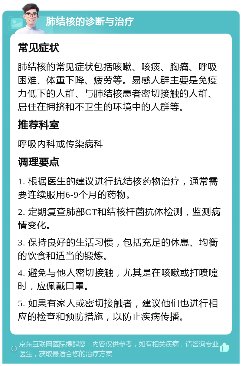 肺结核的诊断与治疗 常见症状 肺结核的常见症状包括咳嗽、咳痰、胸痛、呼吸困难、体重下降、疲劳等。易感人群主要是免疫力低下的人群、与肺结核患者密切接触的人群、居住在拥挤和不卫生的环境中的人群等。 推荐科室 呼吸内科或传染病科 调理要点 1. 根据医生的建议进行抗结核药物治疗，通常需要连续服用6-9个月的药物。 2. 定期复查肺部CT和结核杆菌抗体检测，监测病情变化。 3. 保持良好的生活习惯，包括充足的休息、均衡的饮食和适当的锻炼。 4. 避免与他人密切接触，尤其是在咳嗽或打喷嚏时，应佩戴口罩。 5. 如果有家人或密切接触者，建议他们也进行相应的检查和预防措施，以防止疾病传播。