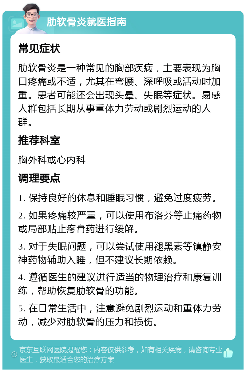 肋软骨炎就医指南 常见症状 肋软骨炎是一种常见的胸部疾病，主要表现为胸口疼痛或不适，尤其在弯腰、深呼吸或活动时加重。患者可能还会出现头晕、失眠等症状。易感人群包括长期从事重体力劳动或剧烈运动的人群。 推荐科室 胸外科或心内科 调理要点 1. 保持良好的休息和睡眠习惯，避免过度疲劳。 2. 如果疼痛较严重，可以使用布洛芬等止痛药物或局部贴止疼膏药进行缓解。 3. 对于失眠问题，可以尝试使用褪黑素等镇静安神药物辅助入睡，但不建议长期依赖。 4. 遵循医生的建议进行适当的物理治疗和康复训练，帮助恢复肋软骨的功能。 5. 在日常生活中，注意避免剧烈运动和重体力劳动，减少对肋软骨的压力和损伤。