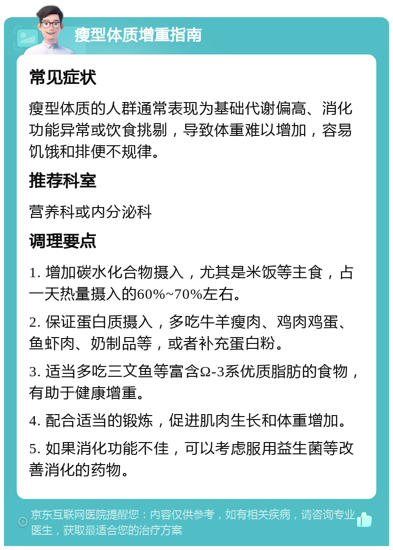 瘦型体质增重指南 常见症状 瘦型体质的人群通常表现为基础代谢偏高、消化功能异常或饮食挑剔，导致体重难以增加，容易饥饿和排便不规律。 推荐科室 营养科或内分泌科 调理要点 1. 增加碳水化合物摄入，尤其是米饭等主食，占一天热量摄入的60%~70%左右。 2. 保证蛋白质摄入，多吃牛羊瘦肉、鸡肉鸡蛋、鱼虾肉、奶制品等，或者补充蛋白粉。 3. 适当多吃三文鱼等富含Ω-3系优质脂肪的食物，有助于健康增重。 4. 配合适当的锻炼，促进肌肉生长和体重增加。 5. 如果消化功能不佳，可以考虑服用益生菌等改善消化的药物。